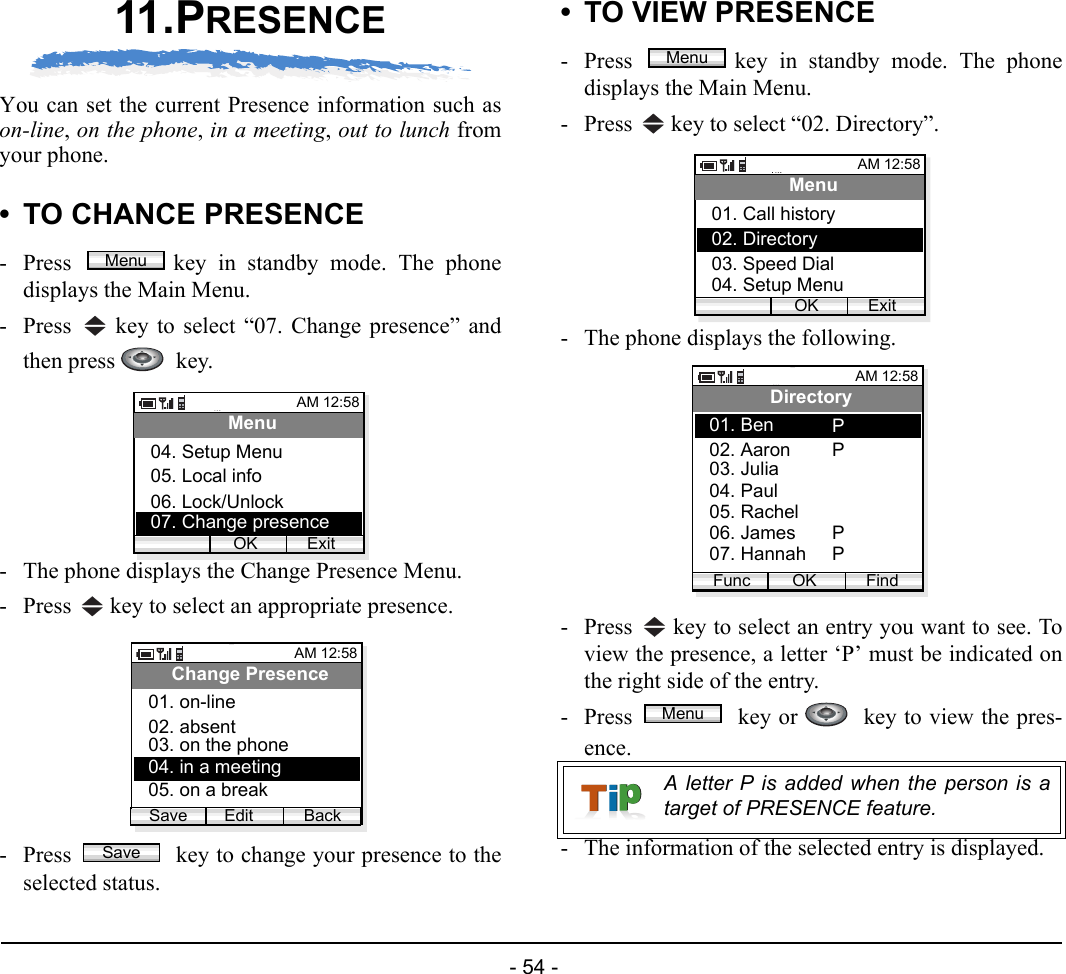  - 54 - 11.PRESENCEYou can set the current Presence information such ason-line, on the phone, in a meeting, out to lunch fromyour phone. • TO CHANCE PRESENCE- Press  key in standby mode. The phonedisplays the Main Menu.- Press   key to select “07. Change presence” andthen press    key.- The phone displays the Change Presence Menu.- Press   key to select an appropriate presence.- Press   key to change your presence to theselected status.• TO VIEW PRESENCE- Press  key in standby mode. The phonedisplays the Main Menu.- Press   key to select “02. Directory”. - The phone displays the following.- Press   key to select an entry you want to see. Toview the presence, a letter ‘P’ must be indicated onthe right side of the entry.- Press   key or    key to view the pres-ence.- The information of the selected entry is displayed.MenuAM 12:58OK ExitMenu05. Local info06. Lock/Unlock04. Setup Menu07. Change presenceAM 12:58Edit BackChange Presence02. absent03. on the phone01. on-lineSave04. in a meeting05. on a breakSaveA letter P is added when the person is atarget of PRESENCE feature.MenuAM 12:58OK ExitMenu02. Directory03. Speed Dial01. Call history04. Setup MenuAM 12:58OK FindDirectory02. Aaron03. Julia01. BenFunc04. Paul05. Rachel06. James07. HannahPPPPMenu