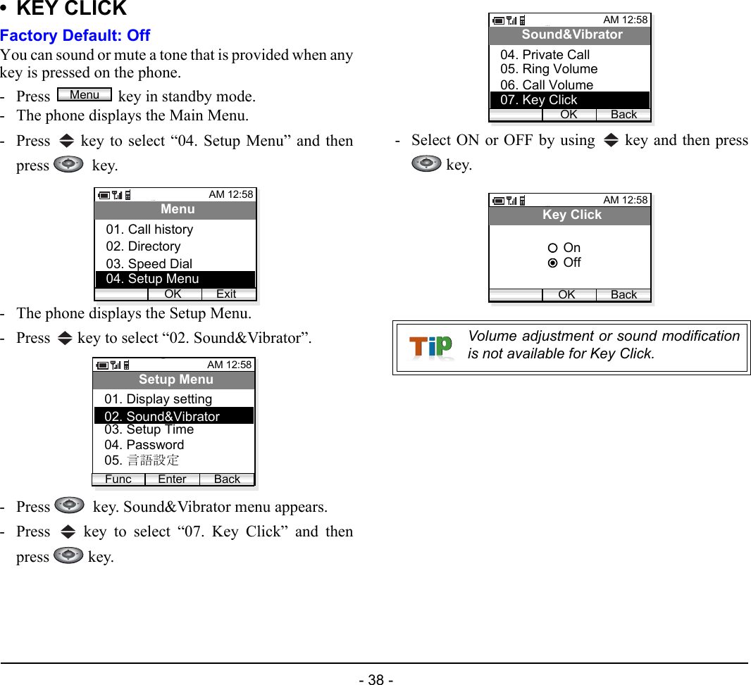  - 38 - •KEY CLICKFactory Default: OffYou can sound or mute a tone that is provided when anykey is pressed on the phone. - Press  key in standby mode. - The phone displays the Main Menu.- Press   key to select “04. Setup Menu” and thenpress   key.- The phone displays the Setup Menu.- Press   key to select “02. Sound&amp;Vibrator”.- Press    key. Sound&amp;Vibrator menu appears.- Press   key to select “07. Key Click” and thenpress  key.- Select ON or OFF by using   key and then press key.MenuAM 12:58OK ExitMenu02. Directory03. Speed Dial01. Call history04. Setup MenuAM 12:58Enter BackSetup Menu02. Sound&amp;Vibrator03. Setup Time01. Display settingFunc04. Password05. 言語設定Volume adjustment or sound modificationis not available for Key Click.AM 12:58OK BackSound&amp;Vibrator05. Ring Volume06. Call Volume04. Private Call07. Key ClickAM 12:58OK BackKey ClickOffOn