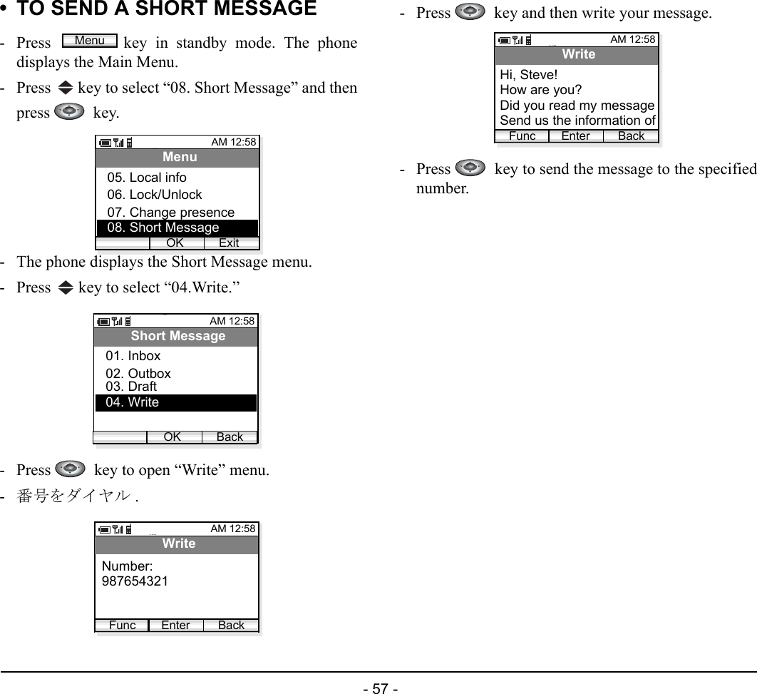  - 57 - • TO SEND A SHORT MESSAGE- Press  key in standby mode. The phonedisplays the Main Menu.- Press   key to select “08. Short Message” and thenpress   key.- The phone displays the Short Message menu.- Press   key to select “04.Write.”- Press    key to open “Write” menu.-番号をダイヤル .- Press    key and then write your message.- Press    key to send the message to the specifiednumber.MenuAM 12:58OK ExitMenu06. Lock/Unlock07. Change presence05. Local info08. Short MessageAM 12:58OK BackShort Message02. Outbox03. Draft01. Inbox04. WriteAM 12:58Enter BackWriteNumber:Func987654321AM 12:58Enter BackWriteHow are you?Did you read my messageHi, Steve!FuncSend us the information of