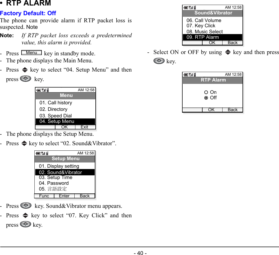  - 40 - • RTP ALARMFactory Default: OffThe phone can provide alarm if RTP packet loss issuspected. Note Note: If RTP packet loss exceeds a predeterminedvalue, this alarm is provided. - Press  key in standby mode. - The phone displays the Main Menu.- Press   key to select “04. Setup Menu” and thenpress   key.- The phone displays the Setup Menu.- Press   key to select “02. Sound&amp;Vibrator”.- Press    key. Sound&amp;Vibrator menu appears.- Press   key to select “07. Key Click” and thenpress  key.- Select ON or OFF by using   key and then press key.MenuAM 12:58OK ExitMenu02. Directory03. Speed Dial01. Call history04. Setup MenuAM 12:58Enter BackSetup Menu02. Sound&amp;Vibrator03. Setup Time01. Display settingFunc04. Password05. 言語設定AM 12:58OK BackSound&amp;Vibrator07. Key Click08. Music Select06. Call Volume09. RTP AlarmAM 12:58OK BackRTP AlarmOffOn