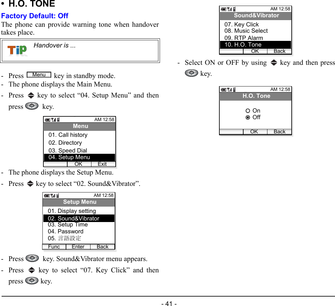  - 41 - • H.O. TONEFactory Default: OffThe phone can provide warning tone when handovertakes place.- Press  key in standby mode. - The phone displays the Main Menu.- Press   key to select “04. Setup Menu” and thenpress   key.- The phone displays the Setup Menu.- Press   key to select “02. Sound&amp;Vibrator”.- Press    key. Sound&amp;Vibrator menu appears.- Press   key to select “07. Key Click” and thenpress  key.- Select ON or OFF by using   key and then press key.Handover is ...MenuAM 12:58OK ExitMenu02. Directory03. Speed Dial01. Call history04. Setup MenuAM 12:58Enter BackSetup Menu02. Sound&amp;Vibrator03. Setup Time01. Display settingFunc04. Password05. 言語設定AM 12:58OK BackSound&amp;Vibrator08. Music Select09. RTP Alarm07. Key Click10. H.O. ToneAM 12:58OK BackH.O. ToneOffOn