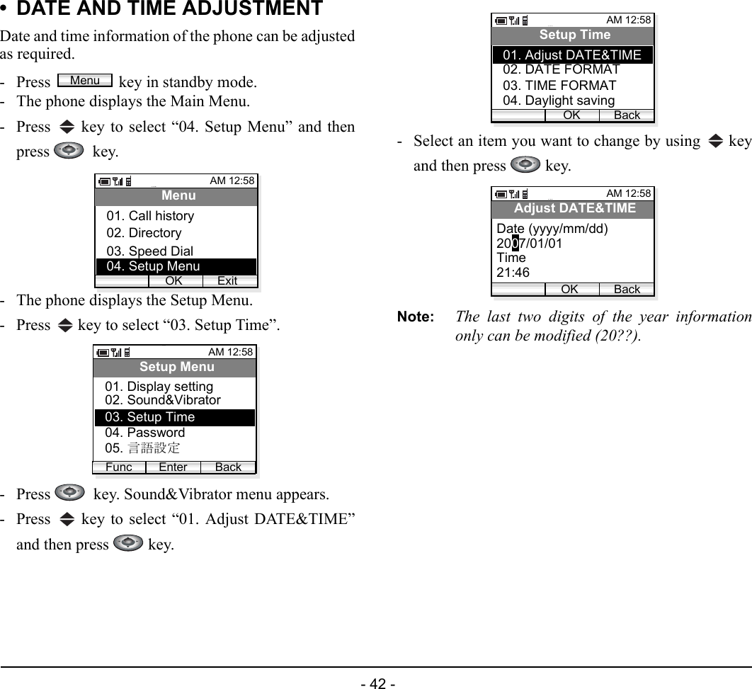  - 42 - • DATE AND TIME ADJUSTMENTDate and time information of the phone can be adjustedas required.- Press  key in standby mode. - The phone displays the Main Menu.- Press   key to select “04. Setup Menu” and thenpress   key.- The phone displays the Setup Menu.- Press   key to select “03. Setup Time”.- Press    key. Sound&amp;Vibrator menu appears.- Press   key to select “01. Adjust DATE&amp;TIME”and then press   key.- Select an item you want to change by using   keyand then press   key.Note: The last two digits of the year informationonly can be modified (20??).MenuAM 12:58OK ExitMenu02. Directory03. Speed Dial01. Call history04. Setup MenuAM 12:58Enter BackSetup Menu02. Sound&amp;Vibrator03. Setup Time01. Display settingFunc04. Password05. 言語設定AM 12:58OK BackSetup Time02. DATE FORMAT03. TIME FORMAT01. Adjust DATE&amp;TIME04. Daylight savingAM 12:58OK BackAdjust DATE&amp;TIMEDate (yyyy/mm/dd)Time21:462007/01/01