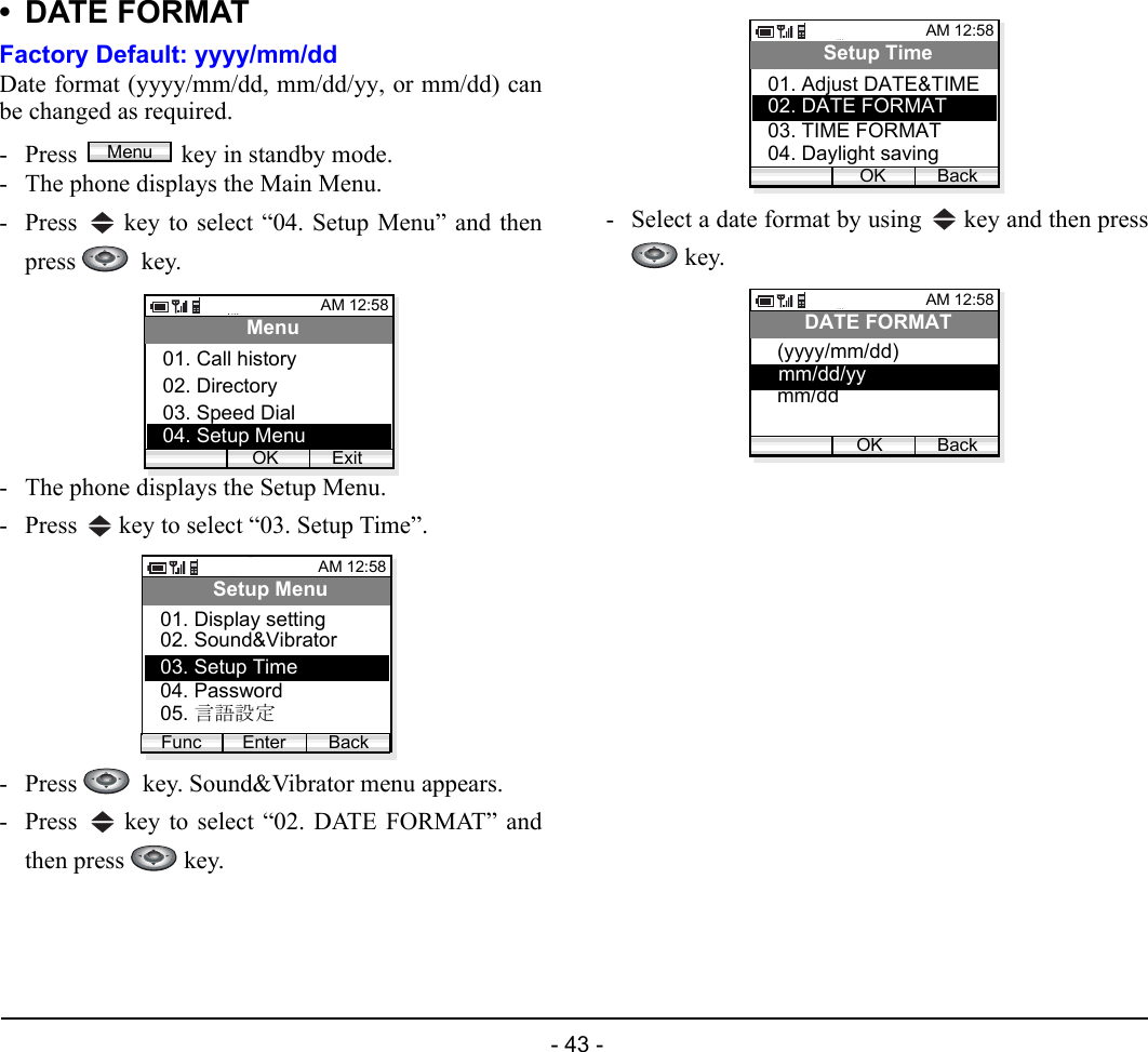  - 43 - •DATE FORMATFactory Default: yyyy/mm/ddDate format (yyyy/mm/dd, mm/dd/yy, or mm/dd) canbe changed as required.- Press  key in standby mode. - The phone displays the Main Menu.- Press   key to select “04. Setup Menu” and thenpress   key.- The phone displays the Setup Menu.- Press   key to select “03. Setup Time”.- Press    key. Sound&amp;Vibrator menu appears.- Press   key to select “02. DATE FORMAT” andthen press   key.- Select a date format by using   key and then press key.MenuAM 12:58OK ExitMenu02. Directory03. Speed Dial01. Call history04. Setup MenuAM 12:58Enter BackSetup Menu02. Sound&amp;Vibrator03. Setup Time01. Display settingFunc04. Password05. 言語設定AM 12:58OK BackSetup Time02. DATE FORMAT03. TIME FORMAT01. Adjust DATE&amp;TIME04. Daylight savingAM 12:58OK BackDATE FORMAT(yyyy/mm/dd)mm/ddmm/dd/yy