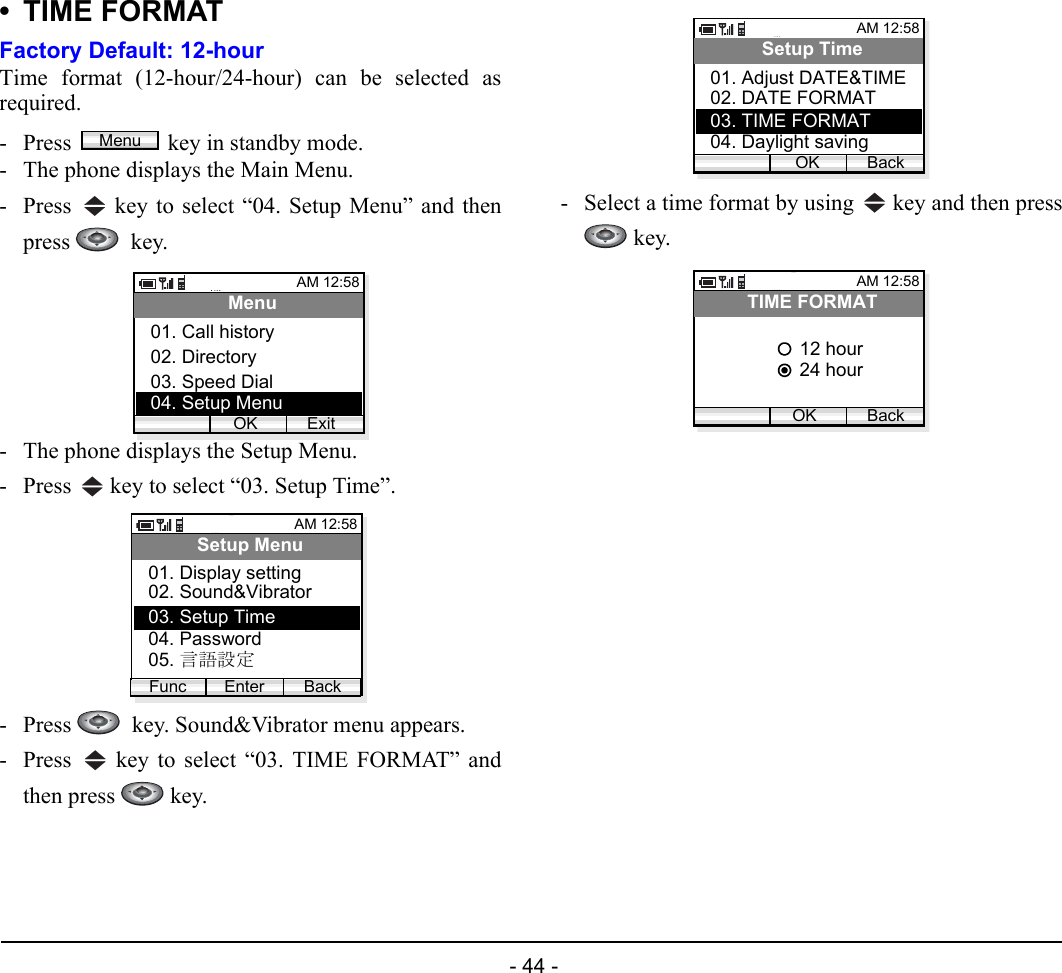  - 44 - •TIME FORMATFactory Default: 12-hourTime format (12-hour/24-hour) can be selected asrequired.- Press  key in standby mode. - The phone displays the Main Menu.- Press   key to select “04. Setup Menu” and thenpress   key.- The phone displays the Setup Menu.- Press   key to select “03. Setup Time”.- Press    key. Sound&amp;Vibrator menu appears.- Press   key to select “03. TIME FORMAT” andthen press   key.- Select a time format by using   key and then press key.MenuAM 12:58OK ExitMenu02. Directory03. Speed Dial01. Call history04. Setup MenuAM 12:58Enter BackSetup Menu02. Sound&amp;Vibrator03. Setup Time01. Display settingFunc04. Password05. 言語設定AM 12:58OK BackSetup Time02. DATE FORMAT03. TIME FORMAT01. Adjust DATE&amp;TIME04. Daylight savingAM 12:58OK BackTIME FORMAT24 hour12 hour