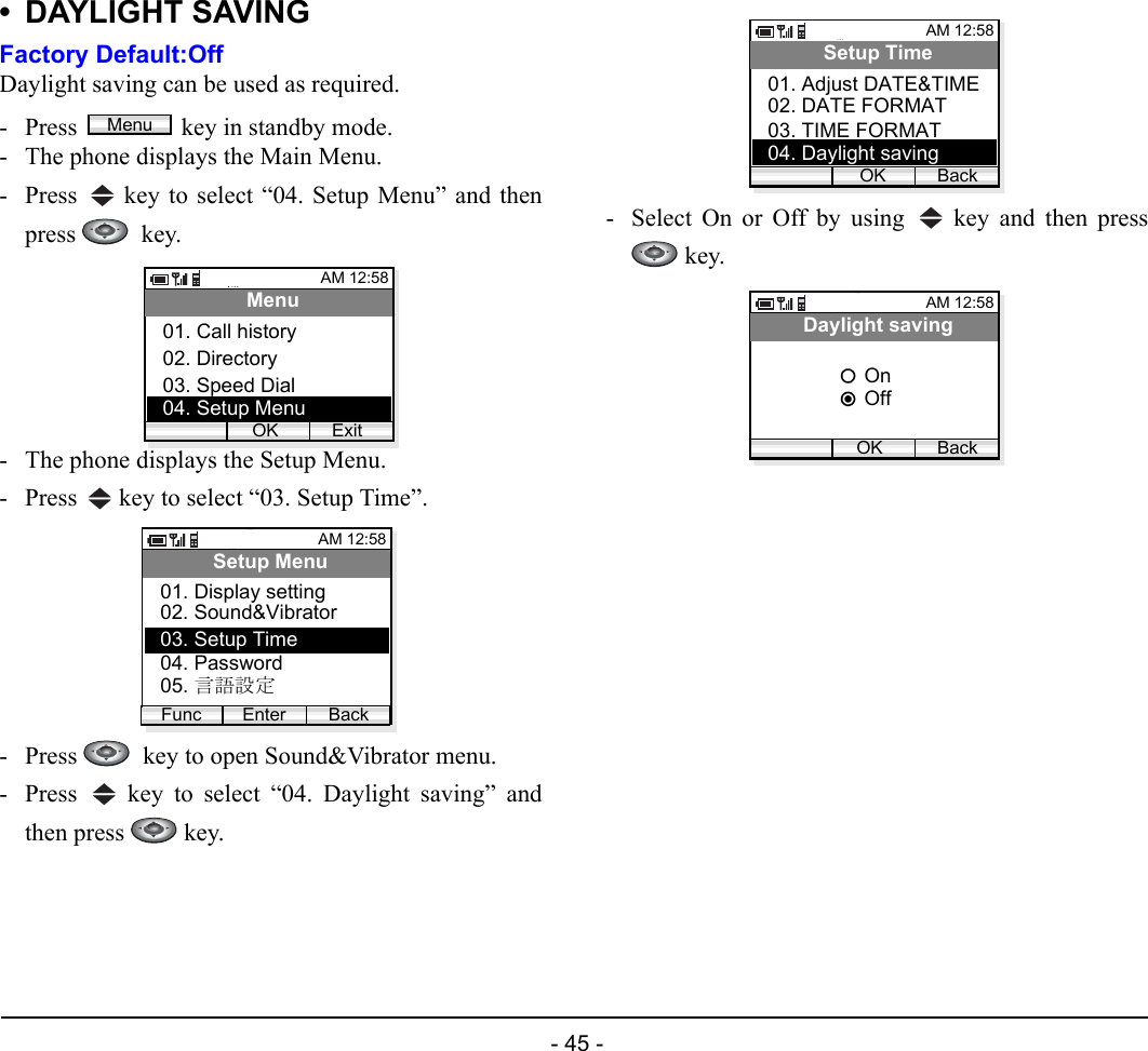  - 45 - • DAYLIGHT SAVINGFactory Default:OffDaylight saving can be used as required.- Press  key in standby mode. - The phone displays the Main Menu.- Press   key to select “04. Setup Menu” and thenpress   key.- The phone displays the Setup Menu.- Press   key to select “03. Setup Time”.- Press    key to open Sound&amp;Vibrator menu.- Press   key to select “04. Daylight saving” andthen press   key.- Select On or Off by using   key and then press key.MenuAM 12:58OK ExitMenu02. Directory03. Speed Dial01. Call history04. Setup MenuAM 12:58Enter BackSetup Menu02. Sound&amp;Vibrator03. Setup Time01. Display settingFunc04. Password05. 言語設定AM 12:58OK BackSetup Time02. DATE FORMAT03. TIME FORMAT01. Adjust DATE&amp;TIME04. Daylight savingAM 12:58OK BackDaylight savingOffOn