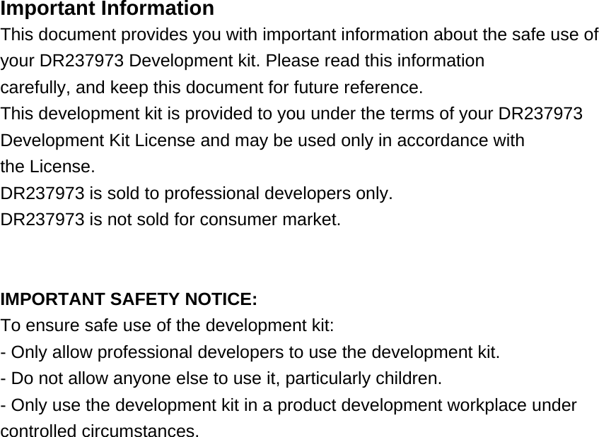  Important Information This document provides you with important information about the safe use of your DR237973 Development kit. Please read this information carefully, and keep this document for future reference. This development kit is provided to you under the terms of your DR237973 Development Kit License and may be used only in accordance with the License. DR237973 is sold to professional developers only. DR237973 is not sold for consumer market.   IMPORTANT SAFETY NOTICE: To ensure safe use of the development kit: - Only allow professional developers to use the development kit. - Do not allow anyone else to use it, particularly children. - Only use the development kit in a product development workplace under controlled circumstances.  