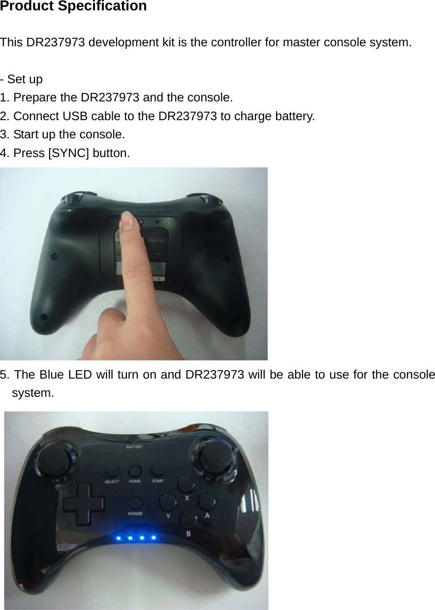   Product Specification  This DR237973 development kit is the controller for master console system.  - Set up 1. Prepare the DR237973 and the console. 2. Connect USB cable to the DR237973 to charge battery. 3. Start up the console. 4. Press [SYNC] button.     5. The Blue LED will turn on and DR237973 will be able to use for the console system.              