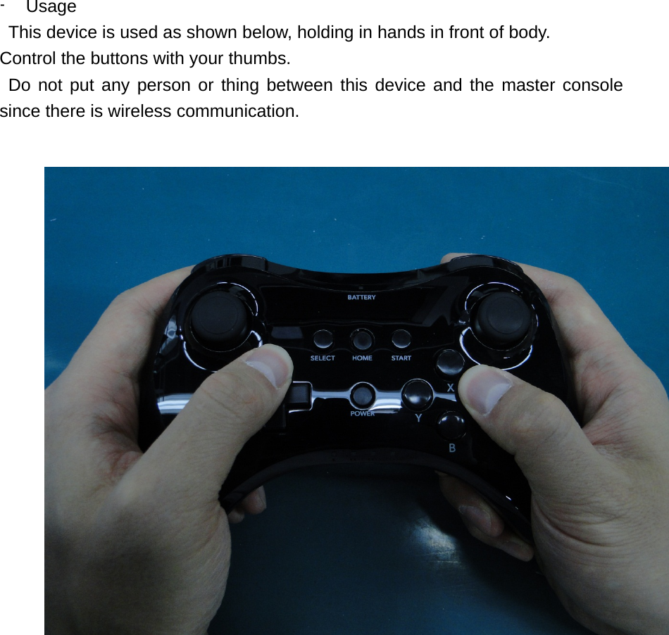  - Usage This device is used as shown below, holding in hands in front of body.   Control the buttons with your thumbs.   Do not put any person or thing between this device and the master console since there is wireless communication.     