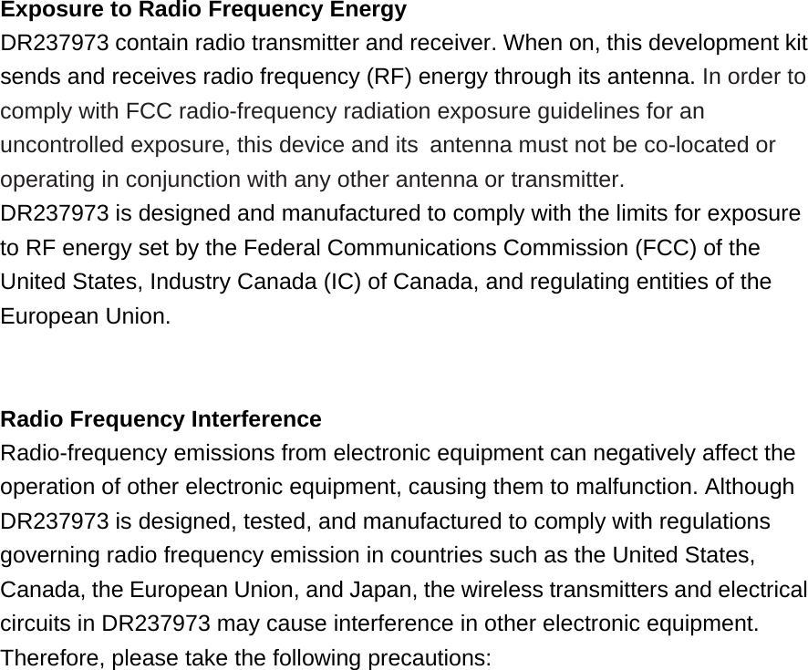  Exposure to Radio Frequency Energy DR237973 contain radio transmitter and receiver. When on, this development kit sends and receives radio frequency (RF) energy through its antenna. In order to comply with FCC radio-frequency radiation exposure guidelines for an uncontrolled exposure, this device and its antenna must not be co-located or operating in conjunction with any other antenna or transmitter. DR237973 is designed and manufactured to comply with the limits for exposure to RF energy set by the Federal Communications Commission (FCC) of the United States, Industry Canada (IC) of Canada, and regulating entities of the European Union.   Radio Frequency Interference Radio-frequency emissions from electronic equipment can negatively affect the operation of other electronic equipment, causing them to malfunction. Although DR237973 is designed, tested, and manufactured to comply with regulations governing radio frequency emission in countries such as the United States, Canada, the European Union, and Japan, the wireless transmitters and electrical circuits in DR237973 may cause interference in other electronic equipment. Therefore, please take the following precautions:  