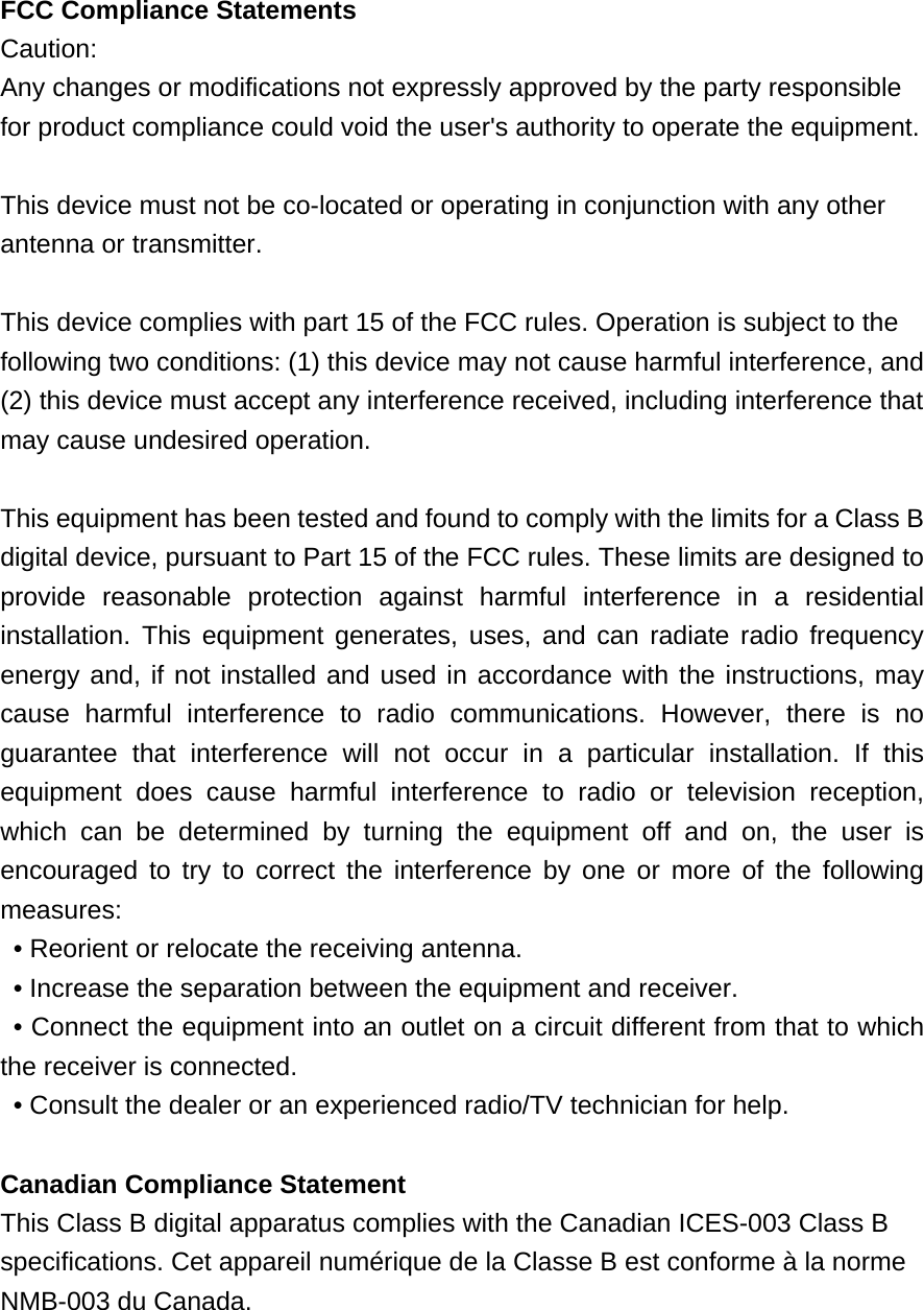  FCC Compliance Statements Caution:  Any changes or modifications not expressly approved by the party responsible for product compliance could void the user&apos;s authority to operate the equipment.  This device must not be co-located or operating in conjunction with any other antenna or transmitter.  This device complies with part 15 of the FCC rules. Operation is subject to the following two conditions: (1) this device may not cause harmful interference, and (2) this device must accept any interference received, including interference that may cause undesired operation.  This equipment has been tested and found to comply with the limits for a Class B digital device, pursuant to Part 15 of the FCC rules. These limits are designed to provide reasonable protection against harmful interference in a residential installation. This equipment generates, uses, and can radiate radio frequency energy and, if not installed and used in accordance with the instructions, may cause harmful interference to radio communications. However, there is no guarantee that interference will not occur in a particular installation. If this equipment does cause harmful interference to radio or television reception, which can be determined by turning the equipment off and on, the user is encouraged to try to correct the interference by one or more of the following measures:   • Reorient or relocate the receiving antenna.   • Increase the separation between the equipment and receiver.   • Connect the equipment into an outlet on a circuit different from that to which the receiver is connected.   • Consult the dealer or an experienced radio/TV technician for help.      Canadian Compliance Statement This Class B digital apparatus complies with the Canadian ICES-003 Class B speciﬁcations. Cet appareil numérique de la Classe B est conforme à la norme NMB-003 du Canada.  