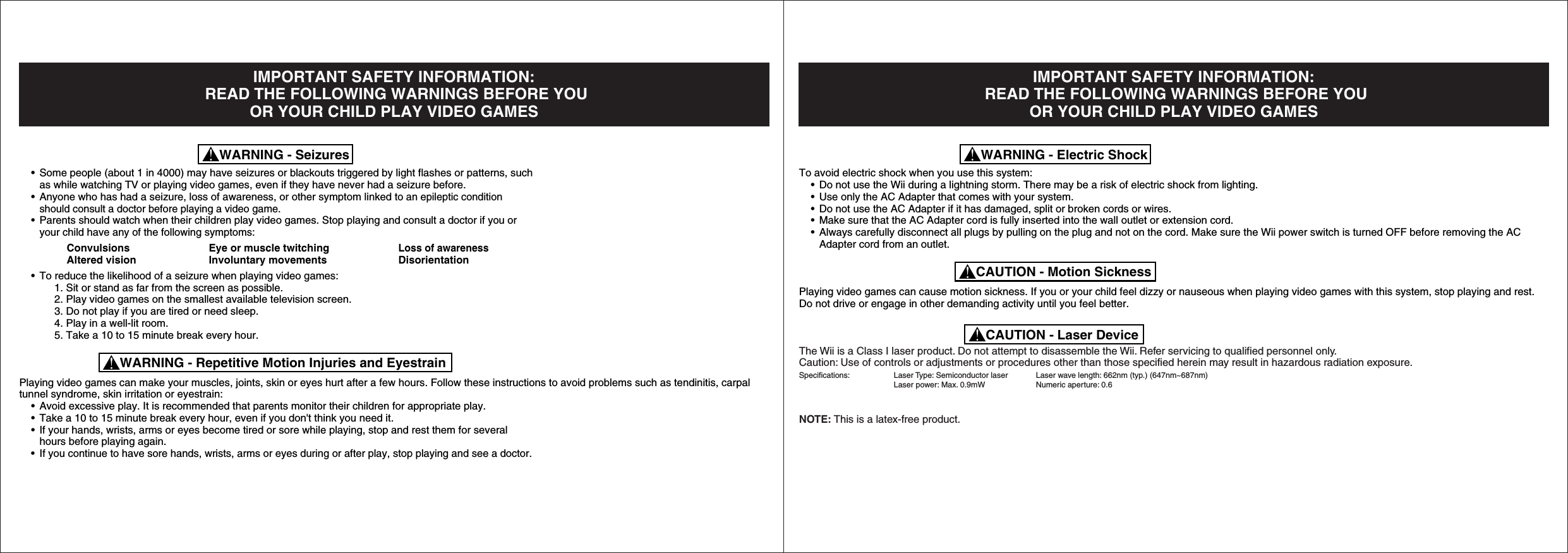 IMPORTANT SAFETY INFORMATION: READ THE FOLLOWING WARNINGS BEFORE YOUOR YOUR CHILD PLAY VIDEO GAMES • Some people (about 1 in 4000) may have seizures or blackouts triggered by light flashes or patterns, such  as while watching TV or playing video games, even if they have never had a seizure before. • Anyone who has had a seizure, loss of awareness, or other symptom linked to an epileptic condition  should consult a doctor before playing a video game. • Parents should watch when their children play video games. Stop playing and consult a doctor if you or  your child have any of the following symptoms:    Convulsions  Eye or muscle twitching Loss of awareness    Altered vision  Involuntary movements  Disorientation • To reduce the likelihood of a seizure when playing video games:   1. Sit or stand as far from the screen as possible.   2. Play video games on the smallest available television screen.   3. Do not play if you are tired or need sleep.   4. Play in a well-lit room.   5. Take a 10 to 15 minute break every hour.Playing video games can make your muscles, joints, skin or eyes hurt after a few hours. Follow these instructions to avoid problems such as tendinitis, carpal tunnel syndrome, skin irritation or eyestrain: • Avoid excessive play. It is recommended that parents monitor their children for appropriate play. • Take a 10 to 15 minute break every hour, even if you don&apos;t think you need it. • If your hands, wrists, arms or eyes become tired or sore while playing, stop and rest them for several  hours before playing again. •If you continue to have sore hands, wrists, arms or eyes during or after play, stop playing and see a doctor.WARNING - SeizuresWARNING - Repetitive Motion Injuries and EyestrainIMPORTANT SAFETY INFORMATION: READ THE FOLLOWING WARNINGS BEFORE YOUOR YOUR CHILD PLAY VIDEO GAMESTo avoid electric shock when you use this system: • Do not use the Wii during a lightning storm. There may be a risk of electric shock from lighting. • Use only the AC Adapter that comes with your system. • Do not use the AC Adapter if it has damaged, split or broken cords or wires. • Make sure that the AC Adapter cord is fully inserted into the wall outlet or extension cord. • Always carefully disconnect all plugs by pulling on the plug and not on the cord. Make sure the Wii power switch is turned OFF before removing the AC   Adapter cord from an outlet.Playing video games can cause motion sickness. If you or your child feel dizzy or nauseous when playing video games with this system, stop playing and rest. Do not drive or engage in other demanding activity until you feel better.The Wii is a Class I laser product. Do not attempt to disassemble the Wii. Refer servicing to qualified personnel only.Caution: Use of controls or adjustments or procedures other than those specified herein may result in hazardous radiation exposure. Specifications: Laser Type: Semiconductor laser Laser wave length: 662nm (typ.) (647nm~687nm)     Laser power: Max. 0.9mW  Numeric aperture: 0.6NOTE: This is a latex-free product.WARNING - Electric ShockCAUTION - Motion SicknessCAUTION - Laser Device