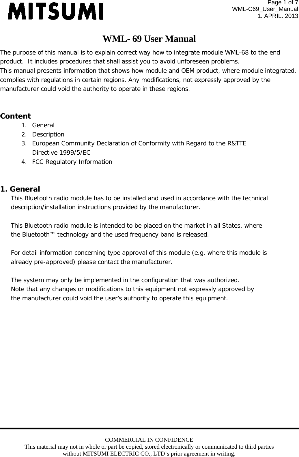 Page 1 of 7 WML-C69_User_Manual 1. APRIL. 2013 COMMERCIAL IN CONFIDENCE This material may not in whole or part be copied, stored electronically or communicated to third parties without MITSUMI ELECTRIC CO., LTD’s prior agreement in writing.  WML- 69 User Manual The purpose of this manual is to explain correct way how to integrate module WML-68 to the end product.  It includes procedures that shall assist you to avoid unforeseen problems. This manual presents information that shows how module and OEM product, where module integrated,  complies with regulations in certain regions. Any modifications, not expressly approved by the  manufacturer could void the authority to operate in these regions.  Content 1. General 2. Description 3. European Community Declaration of Conformity with Regard to the R&amp;TTE  Directive 1999/5/EC 4. FCC Regulatory Information   1. General This Bluetooth radio module has to be installed and used in accordance with the technical  description/installation instructions provided by the manufacturer.  This Bluetooth radio module is intended to be placed on the market in all States, where the Bluetooth™ technology and the used frequency band is released.  For detail information concerning type approval of this module (e.g. where this module is already pre-approved) please contact the manufacturer.  The system may only be implemented in the configuration that was authorized. Note that any changes or modifications to this equipment not expressly approved by the manufacturer could void the user’s authority to operate this equipment.             