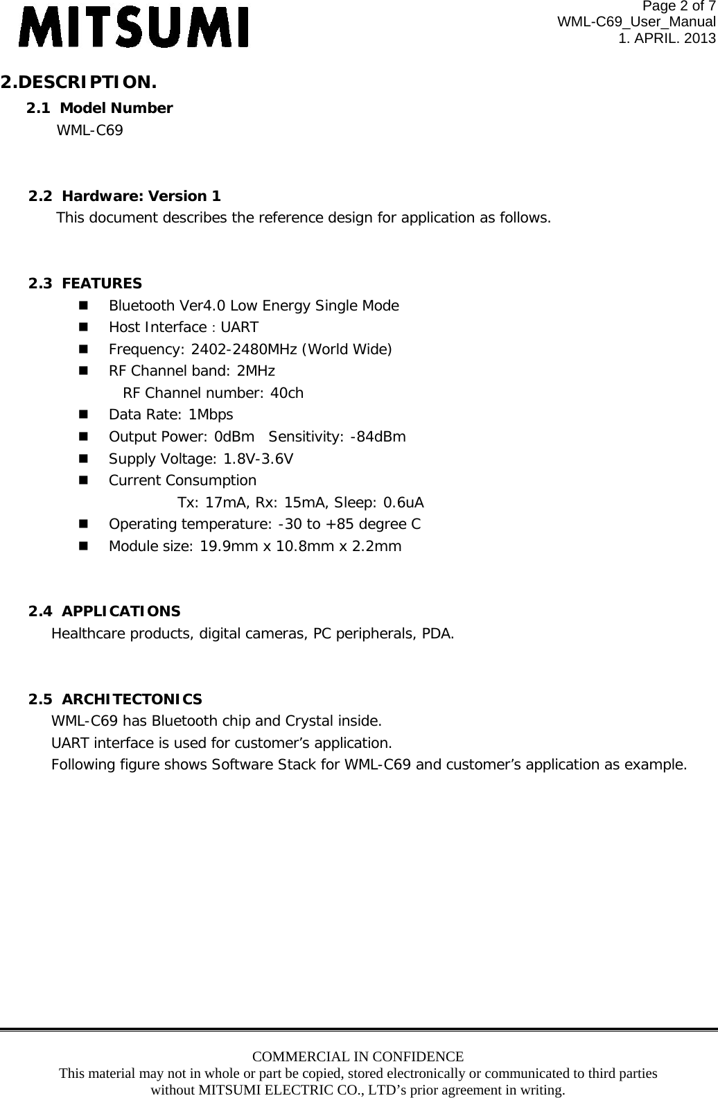 Page 2 of 7 WML-C69_User_Manual 1. APRIL. 2013 COMMERCIAL IN CONFIDENCE This material may not in whole or part be copied, stored electronically or communicated to third parties without MITSUMI ELECTRIC CO., LTD’s prior agreement in writing.  2.DESCRIPTION. 2.1  Model Number   WML-C69   2.2  Hardware: Version 1 This document describes the reference design for application as follows.   2.3  FEATURES   Bluetooth Ver4.0 Low Energy Single Mode   Host Interface：UART   Frequency: 2402-2480MHz (World Wide)   RF Channel band: 2MHz      RF Channel number: 40ch   Data Rate: 1Mbps   Output Power: 0dBm Sensitivity: -84dBm   Supply Voltage: 1.8V-3.6V   Current Consumption            Tx: 17mA, Rx: 15mA, Sleep: 0.6uA   Operating temperature: -30 to +85 degree C   Module size: 19.9mm x 10.8mm x 2.2mm   2.4  APPLICATIONS Healthcare products, digital cameras, PC peripherals, PDA.      2.5  ARCHITECTONICS WML-C69 has Bluetooth chip and Crystal inside. UART interface is used for customer’s application. Following figure shows Software Stack for WML-C69 and customer’s application as example.              