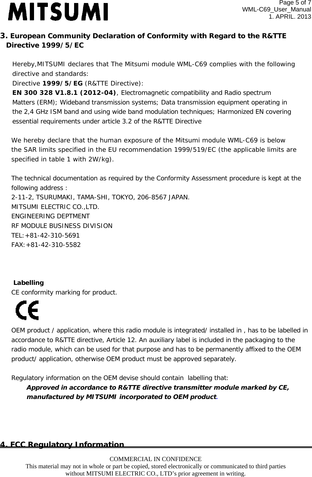 Page 5 of 7 WML-C69_User_Manual 1. APRIL. 2013 COMMERCIAL IN CONFIDENCE This material may not in whole or part be copied, stored electronically or communicated to third parties without MITSUMI ELECTRIC CO., LTD’s prior agreement in writing.  3. European Community Declaration of Conformity with Regard to the R&amp;TTE  Directive 1999/5/EC  Hereby,MITSUMI declares that The Mitsumi module WML-C69 complies with the following directive and standards: Directive 1999/5/EG (R&amp;TTE Directive): EN 300 328 V1.8.1 (2012-04), Electromagnetic compatibility and Radio spectrum  Matters (ERM); Wideband transmission systems; Data transmission equipment operating in the 2,4 GHz ISM band and using wide band modulation techniques; Harmonized EN covering essential requirements under article 3.2 of the R&amp;TTE Directive  We hereby declare that the human exposure of the Mitsumi module WML-C69 is below the SAR limits specified in the EU recommendation 1999/519/EC (the applicable limits are specified in table 1 with 2W/kg).  The technical documentation as required by the Conformity Assessment procedure is kept at the  following address : 2-11-2, TSURUMAKI, TAMA-SHI, TOKYO, 206-8567 JAPAN. MITSUMI ELECTRIC CO.,LTD. ENGINEERING DEPTMENT RF MODULE BUSINESS DIVISION TEL:+81-42-310-5691 FAX:+81-42-310-5582     Labelling CE conformity marking for product.  OEM product / application, where this radio module is integrated/ installed in , has to be labelled in  accordance to R&amp;TTE directive, Article 12. An auxiliary label is included in the packaging to the radio module, which can be used for that purpose and has to be permanently affixed to the OEM product/ application, otherwise OEM product must be approved separately.  Regulatory information on the OEM devise should contain  labelling that: Approved in accordance to R&amp;TTE directive transmitter module marked by CE,  manufactured by MITSUMI incorporated to OEM product.     4. FCC Regulatory Information 