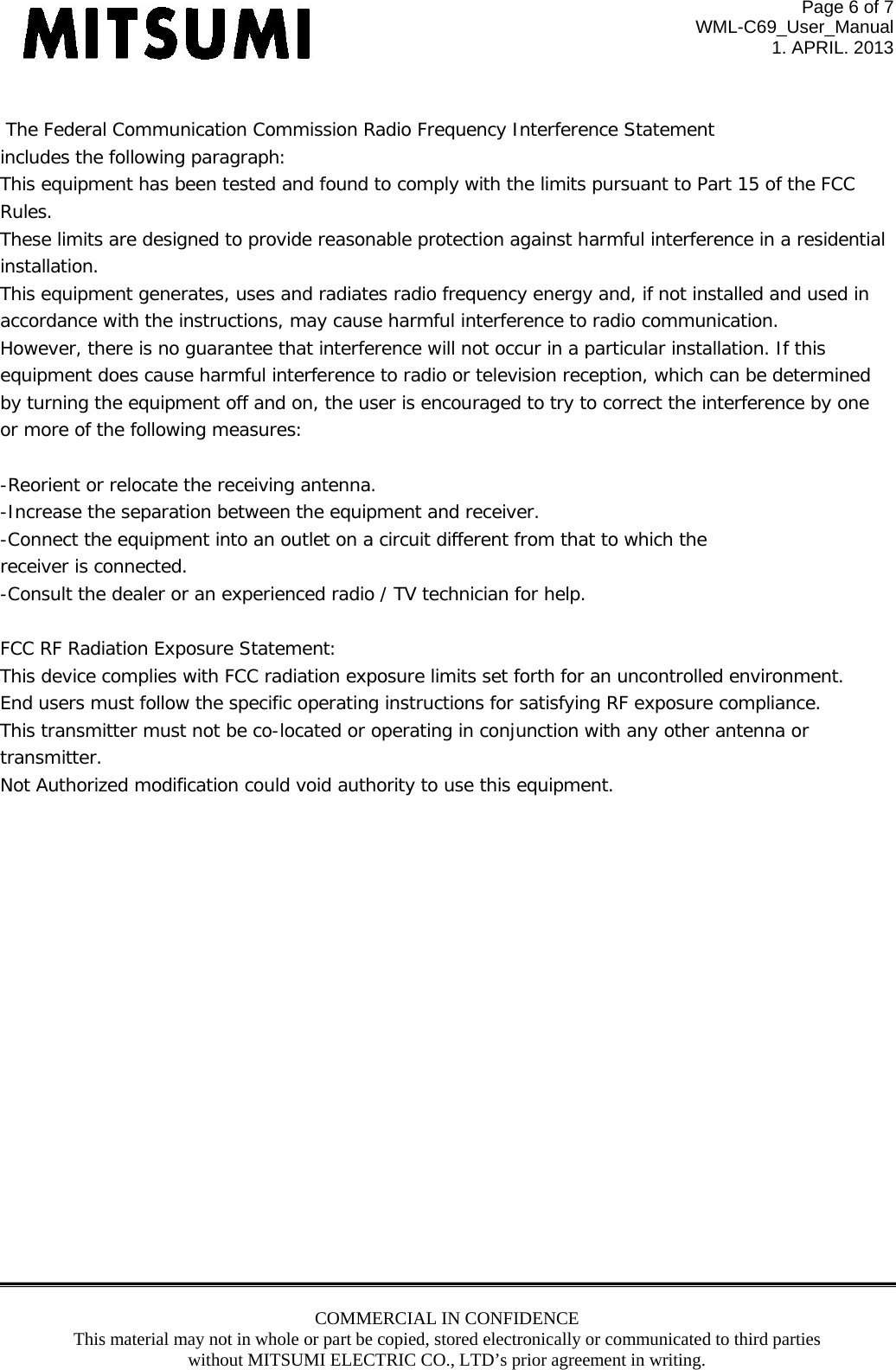 Page 6 of 7 WML-C69_User_Manual 1. APRIL. 2013 COMMERCIAL IN CONFIDENCE This material may not in whole or part be copied, stored electronically or communicated to third parties without MITSUMI ELECTRIC CO., LTD’s prior agreement in writing.    The Federal Communication Commission Radio Frequency Interference Statement includes the following paragraph: This equipment has been tested and found to comply with the limits pursuant to Part 15 of the FCC  Rules.  These limits are designed to provide reasonable protection against harmful interference in a residential  installation.  This equipment generates, uses and radiates radio frequency energy and, if not installed and used in  accordance with the instructions, may cause harmful interference to radio communication.  However, there is no guarantee that interference will not occur in a particular installation. If this  equipment does cause harmful interference to radio or television reception, which can be determined by turning the equipment off and on, the user is encouraged to try to correct the interference by one or more of the following measures:  -Reorient or relocate the receiving antenna. -Increase the separation between the equipment and receiver. -Connect the equipment into an outlet on a circuit different from that to which the receiver is connected. -Consult the dealer or an experienced radio / TV technician for help.  FCC RF Radiation Exposure Statement: This device complies with FCC radiation exposure limits set forth for an uncontrolled environment.  End users must follow the specific operating instructions for satisfying RF exposure compliance.  This transmitter must not be co-located or operating in conjunction with any other antenna or transmitter. Not Authorized modification could void authority to use this equipment.                   