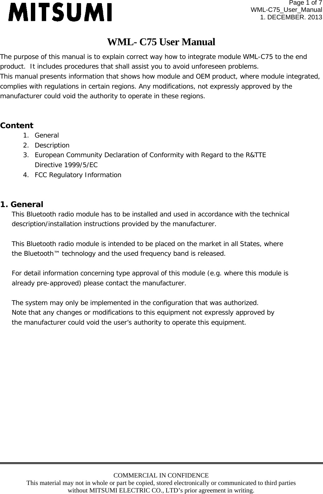 Page 1 of 7 WML-C75_User_Manual 1. DECEMBER. 2013 COMMERCIAL IN CONFIDENCE This material may not in whole or part be copied, stored electronically or communicated to third parties without MITSUMI ELECTRIC CO., LTD’s prior agreement in writing.  WML- C75 User Manual The purpose of this manual is to explain correct way how to integrate module WML-C75 to the end product.  It includes procedures that shall assist you to avoid unforeseen problems. This manual presents information that shows how module and OEM product, where module integrated,  complies with regulations in certain regions. Any modifications, not expressly approved by the  manufacturer could void the authority to operate in these regions.  Content 1. General 2. Description 3. European Community Declaration of Conformity with Regard to the R&amp;TTE  Directive 1999/5/EC 4. FCC Regulatory Information   1. General This Bluetooth radio module has to be installed and used in accordance with the technical  description/installation instructions provided by the manufacturer.  This Bluetooth radio module is intended to be placed on the market in all States, where the Bluetooth™ technology and the used frequency band is released.  For detail information concerning type approval of this module (e.g. where this module is already pre-approved) please contact the manufacturer.  The system may only be implemented in the configuration that was authorized. Note that any changes or modifications to this equipment not expressly approved by the manufacturer could void the user’s authority to operate this equipment.             