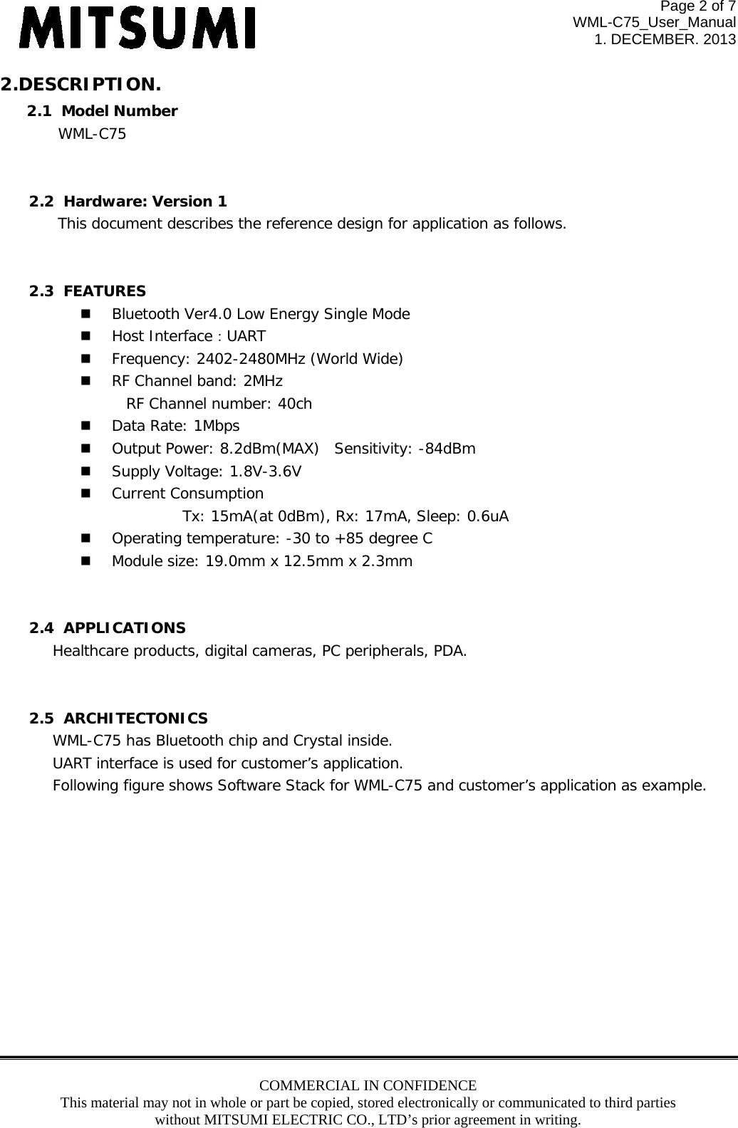 Page 2 of 7 WML-C75_User_Manual 1. DECEMBER. 2013 COMMERCIAL IN CONFIDENCE This material may not in whole or part be copied, stored electronically or communicated to third parties without MITSUMI ELECTRIC CO., LTD’s prior agreement in writing.  2.DESCRIPTION. 2.1  Model Number   WML-C75   2.2  Hardware: Version 1 This document describes the reference design for application as follows.   2.3  FEATURES   Bluetooth Ver4.0 Low Energy Single Mode   Host Interface：UART   Frequency: 2402-2480MHz (World Wide)   RF Channel band: 2MHz      RF Channel number: 40ch   Data Rate: 1Mbps   Output Power: 8.2dBm(MAX) Sensitivity: -84dBm   Supply Voltage: 1.8V-3.6V   Current Consumption            Tx: 15mA(at 0dBm), Rx: 17mA, Sleep: 0.6uA   Operating temperature: -30 to +85 degree C   Module size: 19.0mm x 12.5mm x 2.3mm   2.4  APPLICATIONS Healthcare products, digital cameras, PC peripherals, PDA.      2.5  ARCHITECTONICS WML-C75 has Bluetooth chip and Crystal inside. UART interface is used for customer’s application. Following figure shows Software Stack for WML-C75 and customer’s application as example.              