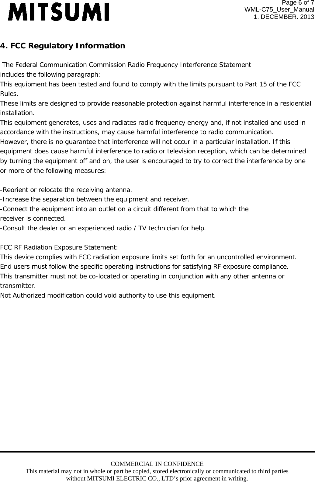 Page 6 of 7 WML-C75_User_Manual 1. DECEMBER. 2013 COMMERCIAL IN CONFIDENCE This material may not in whole or part be copied, stored electronically or communicated to third parties without MITSUMI ELECTRIC CO., LTD’s prior agreement in writing.   4. FCC Regulatory Information   The Federal Communication Commission Radio Frequency Interference Statement includes the following paragraph: This equipment has been tested and found to comply with the limits pursuant to Part 15 of the FCC  Rules.  These limits are designed to provide reasonable protection against harmful interference in a residential  installation.  This equipment generates, uses and radiates radio frequency energy and, if not installed and used in  accordance with the instructions, may cause harmful interference to radio communication.  However, there is no guarantee that interference will not occur in a particular installation. If this  equipment does cause harmful interference to radio or television reception, which can be determined by turning the equipment off and on, the user is encouraged to try to correct the interference by one or more of the following measures:  -Reorient or relocate the receiving antenna. -Increase the separation between the equipment and receiver. -Connect the equipment into an outlet on a circuit different from that to which the receiver is connected. -Consult the dealer or an experienced radio / TV technician for help.  FCC RF Radiation Exposure Statement: This device complies with FCC radiation exposure limits set forth for an uncontrolled environment.  End users must follow the specific operating instructions for satisfying RF exposure compliance.  This transmitter must not be co-located or operating in conjunction with any other antenna or transmitter. Not Authorized modification could void authority to use this equipment.                 
