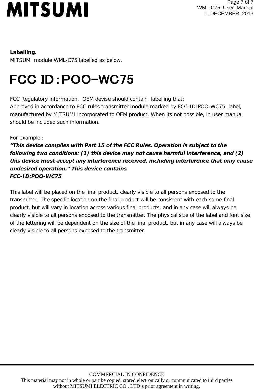 Page 7 of 7 WML-C75_User_Manual 1. DECEMBER. 2013 COMMERCIAL IN CONFIDENCE This material may not in whole or part be copied, stored electronically or communicated to third parties without MITSUMI ELECTRIC CO., LTD’s prior agreement in writing.     Labelling.  MITSUMI module WML-C75 labelled as below.    FCC Regulatory information.  OEM devise should contain  labelling that: Approved in accordance to FCC rules transmitter module marked by FCC-ID:POO-WC75  label,  manufactured by MITSUMI incorporated to OEM product. When its not possible, in user manual  should be included such information.    For example :  “This device complies with Part 15 of the FCC Rules. Operation is subject to the following two conditions: (1) this device may not cause harmful interference, and (2)  this device must accept any interference received, including interference that may cause  undesired operation.” This device contains FCC-ID:POO-WC75  This label will be placed on the final product, clearly visible to all persons exposed to the  transmitter. The specific location on the final product will be consistent with each same final product, but will vary in location across various final products, and in any case will always be clearly visible to all persons exposed to the transmitter. The physical size of the label and font size  of the lettering will be dependent on the size of the final product, but in any case will always be clearly visible to all persons exposed to the transmitter.           