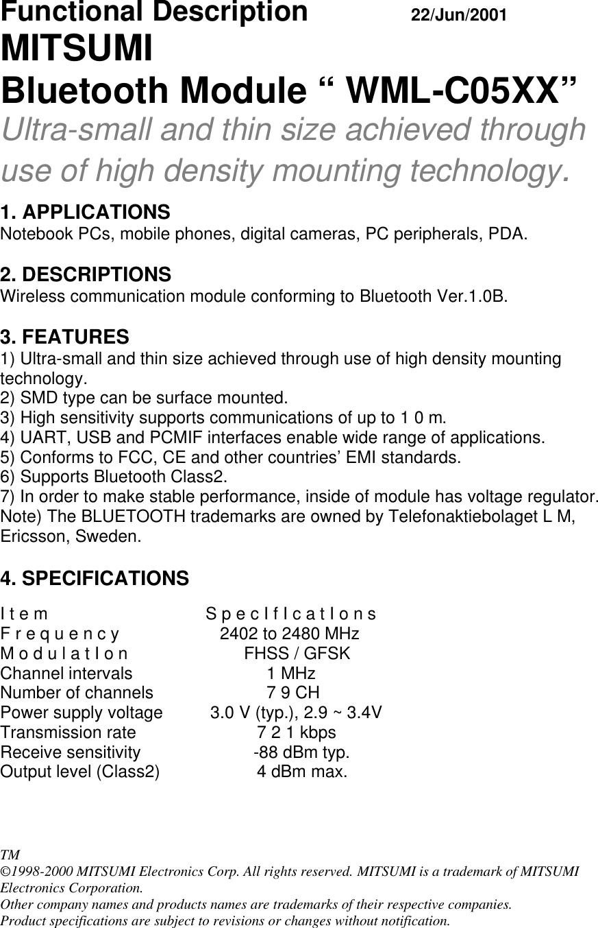   Functional Description     22/Jun/2001 MITSUMI Bluetooth Module “ WML-C05XX” Ultra-small and thin size achieved through use of high density mounting technology.  1. APPLICATIONS Notebook PCs, mobile phones, digital cameras, PC peripherals, PDA.  2. DESCRIPTIONS Wireless communication module conforming to Bluetooth Ver.1.0B.  3. FEATURES 1) Ultra-small and thin size achieved through use of high density mounting technology. 2) SMD type can be surface mounted. 3) High sensitivity supports communications of up to 1 0 m. 4) UART, USB and PCMIF interfaces enable wide range of applications. 5) Conforms to FCC, CE and other countries’ EMI standards. 6) Supports Bluetooth Class2. 7) In order to make stable performance, inside of module has voltage regulator. Note) The BLUETOOTH trademarks are owned by Telefonaktiebolaget L M, Ericsson, Sweden.  4. SPECIFICATIONS  I t e m    S p e c I f I c a t I o n s F r e q u e n c y       2402 to 2480 MHz M o d u l a t I o n            FHSS / GFSK Channel intervals        1 MHz Number of channels       7 9 CH Power supply voltage   3.0 V (typ.), 2.9 ~ 3.4V Transmission rate   7 2 1 kbps  Receive sensitivity              -88 dBm typ. Output level (Class2)    4 dBm max.     TM ©1998-2000 MITSUMI Electronics Corp. All rights reserved. MITSUMI is a trademark of MITSUMI Electronics Corporation. Other company names and products names are trademarks of their respective companies.  Product specifications are subject to revisions or changes without notification. 