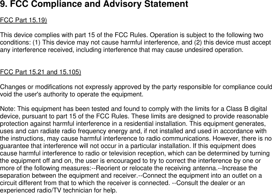    9. FCC Compliance and Advisory Statement  FCC Part 15.19)  This device complies with part 15 of the FCC Rules. Operation is subject to the following two conditions: (1) This device may not cause harmful interference, and (2) this device must accept any interference received, including interference that may cause undesired operation.   FCC Part 15.21 and 15.105)  Changes or modifications not expressly approved by the party responsible for compliance could void the user&apos;s authority to operate the equipment.  Note: This equipment has been tested and found to comply with the limits for a Class B digital device, pursuant to part 15 of the FCC Rules. These limits are designed to provide reasonable protection against harmful interference in a residential installation. This equipment generates, uses and can radiate radio frequency energy and, if not installed and used in accordance with the instructions, may cause harmful interference to radio communications. However, there is no guarantee that interference will not occur in a particular installation. If this equipment does cause harmful interference to radio or television reception, which can be determined by turning the equipment off and on, the user is encouraged to try to correct the interference by one or more of the following measures:--Reorient or relocate the receiving antenna.--Increase the separation between the equipment and receiver.--Connect the equipment into an outlet on a circuit different from that to which the receiver is connected. --Consult the dealer or an experienced radio/TV technician for help.             