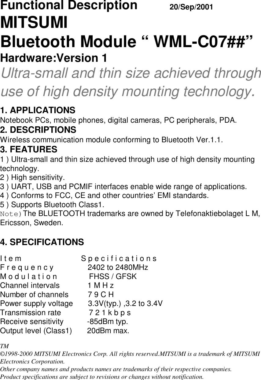 Functional Description             20/Sep/2001MITSUMIBluetooth Module “ WML-C07##”Hardware:Version 1Ultra-small and thin size achieved throughuse of high density mounting technology.1. APPLICATIONSNotebook PCs, mobile phones, digital cameras, PC peripherals, PDA.2. DESCRIPTIONSWireless communication module conforming to Bluetooth Ver.1.1.3. FEATURES1 ) Ultra-small and thin size achieved through use of high density mountingtechnology.2 ) High sensitivity.3 ) UART, USB and PCMIF interfaces enable wide range of applications.4 ) Conforms to FCC, CE and other countries’ EMI standards.5 ) Supports Bluetooth Class1.Note)The BLUETOOTH trademarks are owned by Telefonaktiebolaget L M,Ericsson, Sweden.4. SPECIFICATIONSI t e m                            S p e c i f i c a t i o n sF r e q u e n c y                2402 to 2480MHzM o d u l a t i o n               FHSS / GFSKChannel intervals             1 M H zNumber of channels         7 9 C HPower supply voltage       3.3V(typ.) ,3.2 to 3.4VTransmission rate             7 2 1 k b p sReceive sensitivity           -85dBm typ.Output level (Class1)       20dBm max.TM©1998-2000 MITSUMI Electronics Corp. All rights reserved.MITSUMI is a trademark of MITSUMIElectronics Corporation.Other company names and products names are trademarks of their respective companies.Product specifications are subject to revisions or changes without notification.