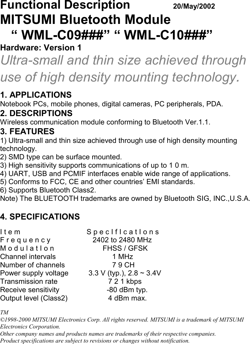 Functional Description  20/May/2002MITSUMI Bluetooth Module   “ WML-C09###” “ WML-C10###”Hardware: Version 1Ultra-small and thin size achieved throughuse of high density mounting technology.1. APPLICATIONSNotebook PCs, mobile phones, digital cameras, PC peripherals, PDA.2. DESCRIPTIONSWireless communication module conforming to Bluetooth Ver.1.1.3. FEATURES1) Ultra-small and thin size achieved through use of high density mountingtechnology.2) SMD type can be surface mounted.3) High sensitivity supports communications of up to 1 0 m.4) UART, USB and PCMIF interfaces enable wide range of applications.5) Conforms to FCC, CE and other countries’ EMI standards.6) Supports Bluetooth Class2.Note) The BLUETOOTH trademarks are owned by Bluetooth SIG, INC.,U.S.A.4. SPECIFICATIONSI t e m S p e c I f I c a t I o n sF r e q u e n c y    2402 to 2480 MHzM o d u l a t I o n         FHSS / GFSKChannel intervals   1 MHzNumber of channels   7 9 CHPower supply voltage  3.3 V (typ.), 2.8 ~ 3.4VTransmission rate 7 2 1 kbpsReceive sensitivity           -80 dBm typ.Output level (Class2) 4 dBm max.TM©1998-2000 MITSUMI Electronics Corp. All rights reserved. MITSUMI is a trademark of MITSUMIElectronics Corporation.Other company names and products names are trademarks of their respective companies.Product specifications are subject to revisions or changes without notification.