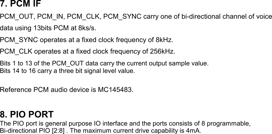 7. PCM IFPCM_OUT, PCM_IN, PCM_CLK, PCM_SYNC carry one of bi-directional channel of voicedata using 13bits PCM at 8ks/s.PCM_SYNC operates at a fixed clock frequency of 8kHz.PCM_CLK operates at a fixed clock frequency of 256kHz.Bits 1 to 13 of the PCM_OUT data carry the current output sample value.Bits 14 to 16 carry a three bit signal level value.Reference PCM audio device is MC145483.8. PIO PORTThe PIO port is general purpose IO interface and the ports consists of 8 programmable,Bi-directional PIO [2:8] . The maximum current drive capability is 4mA.