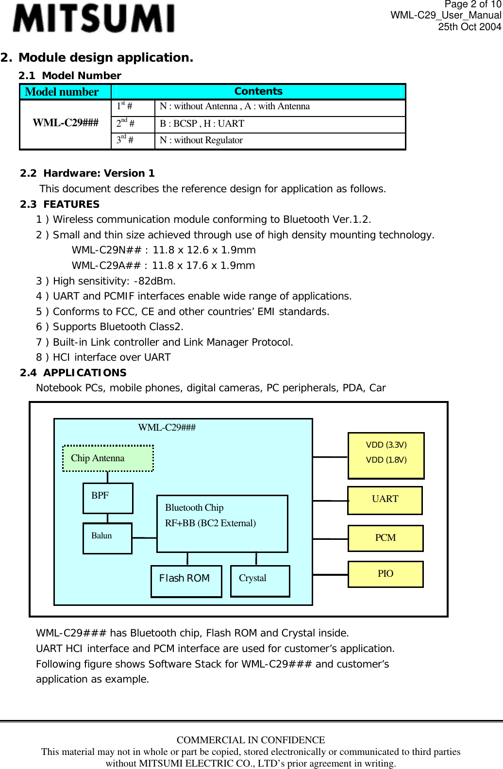 Page 2 of 10 WML-C29_User_Manual 25th Oct 2004 2. Module design application. 2.1  Model Number Model number  Contents 1st #   N : without Antenna , A : with Antenna 2nd #  B : BCSP , H : UART  WML-C29###  3rd #  N : without Regulator  2.2  Hardware: Version 1 This document describes the reference design for application as follows. 2.3  FEATURES 1 ) Wireless communication module conforming to Bluetooth Ver.1.2. 2 ) Small and thin size achieved through use of high density mounting technology. WML-C29N## : 11.8 x 12.6 x 1.9mm     WML-C29A## : 11.8 x 17.6 x 1.9mm 3 ) High sensitivity: -82dBm.  4 ) UART and PCMIF interfaces enable wide range of applications. 5 ) Conforms to FCC, CE and other countries’ EMI standards. 6 ) Supports Bluetooth Class2. 7 ) Built-in Link controller and Link Manager Protocol. 8 ) HCI interface over UART 2.4  APPLICATIONS Notebook PCs, mobile phones, digital cameras, PC peripherals, PDA, Car   Bluetooth Chip RF+BB (BC2 External) Flash ROM WML-C29### Crystal Balun BPF VDD (3.3V) VDD (1.8V) PIO PCM UART Chip Antenna               WML-C29### has Bluetooth chip, Flash ROM and Crystal inside. UART HCI interface and PCM interface are used for customer’s application. Following figure shows Software Stack for WML-C29### and customer’s application as example.    COMMERCIAL IN CONFIDENCE This material may not in whole or part be copied, stored electronically or communicated to third parties without MITSUMI ELECTRIC CO., LTD’s prior agreement in writing.  