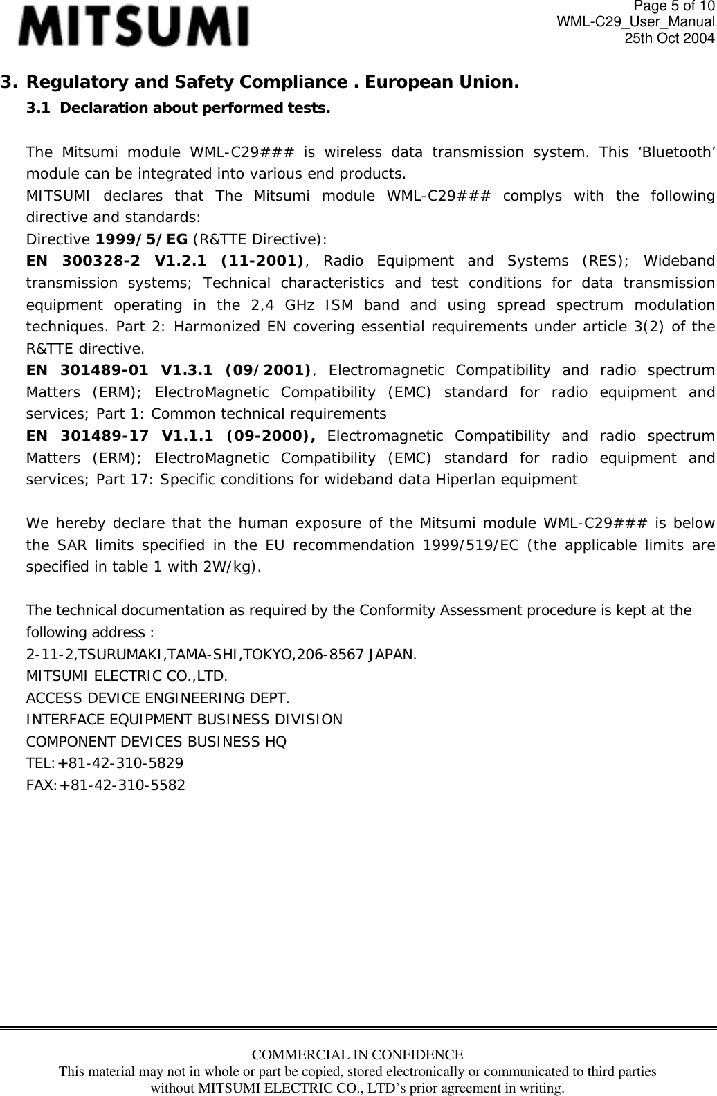 Page 5 of 10 WML-C29_User_Manual 25th Oct 2004 3. Regulatory and Safety Compliance . European Union. 3.1  Declaration about performed tests.   The Mitsumi module WML-C29### is wireless data transmission system. This ‘Bluetooth’ module can be integrated into various end products. MITSUMI declares that The Mitsumi module WML-C29### complys with the following directive and standards: Directive 1999/5/EG (R&amp;TTE Directive): EN 300328-2 V1.2.1 (11-2001), Radio Equipment and Systems (RES); Wideband transmission systems; Technical characteristics and test conditions for data transmission equipment operating in the 2,4 GHz ISM band and using spread spectrum modulation techniques. Part 2: Harmonized EN covering essential requirements under article 3(2) of the R&amp;TTE directive. EN 301489-01 V1.3.1 (09/2001), Electromagnetic Compatibility and radio spectrum Matters (ERM); ElectroMagnetic Compatibility (EMC) standard for radio equipment and services; Part 1: Common technical requirements EN 301489-17 V1.1.1 (09-2000), Electromagnetic Compatibility and radio spectrum Matters (ERM); ElectroMagnetic Compatibility (EMC) standard for radio equipment and services; Part 17: Specific conditions for wideband data Hiperlan equipment  We hereby declare that the human exposure of the Mitsumi module WML-C29### is below the SAR limits specified in the EU recommendation 1999/519/EC (the applicable limits are specified in table 1 with 2W/kg).  The technical documentation as required by the Conformity Assessment procedure is kept at the following address : 2-11-2,TSURUMAKI,TAMA-SHI,TOKYO,206-8567 JAPAN. MITSUMI ELECTRIC CO.,LTD. ACCESS DEVICE ENGINEERING DEPT. INTERFACE EQUIPMENT BUSINESS DIVISION COMPONENT DEVICES BUSINESS HQ TEL:+81-42-310-5829 FAX:+81-42-310-5582           COMMERCIAL IN CONFIDENCE This material may not in whole or part be copied, stored electronically or communicated to third parties without MITSUMI ELECTRIC CO., LTD’s prior agreement in writing.   