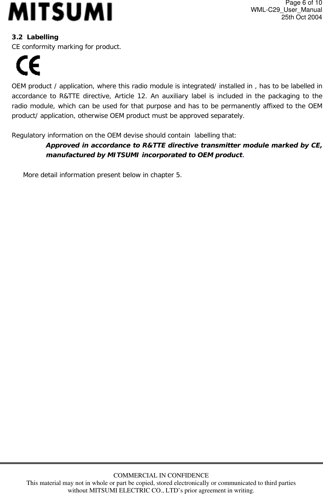 Page 6 of 10 WML-C29_User_Manual 25th Oct 2004 3.2  Labelling CE conformity marking for product.  OEM product / application, where this radio module is integrated/ installed in , has to be labelled in accordance to R&amp;TTE directive, Article 12. An auxiliary label is included in the packaging to the radio module, which can be used for that purpose and has to be permanently affixed to the OEM product/ application, otherwise OEM product must be approved separately.  Regulatory information on the OEM devise should contain  labelling that: Approved in accordance to R&amp;TTE directive transmitter module marked by CE, manufactured by MITSUMI incorporated to OEM product.  More detail information present below in chapter 5.                             COMMERCIAL IN CONFIDENCE This material may not in whole or part be copied, stored electronically or communicated to third parties without MITSUMI ELECTRIC CO., LTD’s prior agreement in writing.   