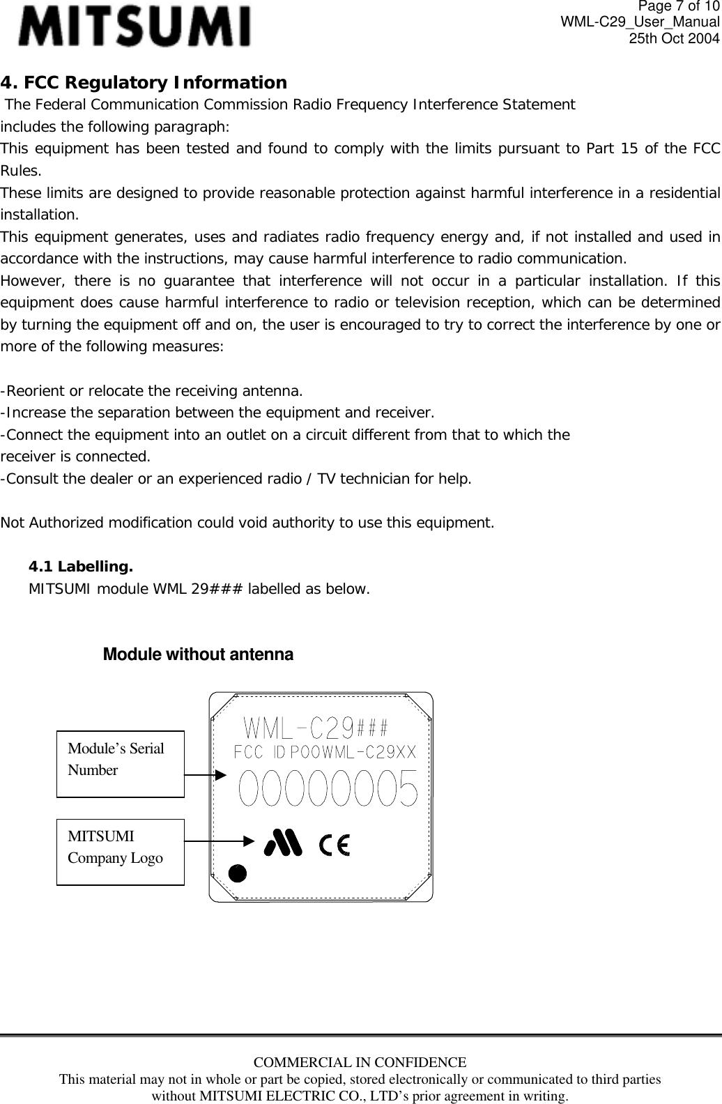 Page 7 of 10 WML-C29_User_Manual 25th Oct 2004 4. FCC Regulatory Information  The Federal Communication Commission Radio Frequency Interference Statement includes the following paragraph: This equipment has been tested and found to comply with the limits pursuant to Part 15 of the FCC Rules.  These limits are designed to provide reasonable protection against harmful interference in a residential installation.  This equipment generates, uses and radiates radio frequency energy and, if not installed and used in accordance with the instructions, may cause harmful interference to radio communication.  However, there is no guarantee that interference will not occur in a particular installation. If this equipment does cause harmful interference to radio or television reception, which can be determined by turning the equipment off and on, the user is encouraged to try to correct the interference by one or more of the following measures:  -Reorient or relocate the receiving antenna. -Increase the separation between the equipment and receiver. -Connect the equipment into an outlet on a circuit different from that to which the receiver is connected. -Consult the dealer or an experienced radio / TV technician for help.  Not Authorized modification could void authority to use this equipment.  4.1 Labelling.  MITSUMI module WML 29### labelled as below.   Module without antenna    Module’s Serial Number MITSUMI Company Logo      COMMERCIAL IN CONFIDENCE This material may not in whole or part be copied, stored electronically or communicated to third parties without MITSUMI ELECTRIC CO., LTD’s prior agreement in writing.   