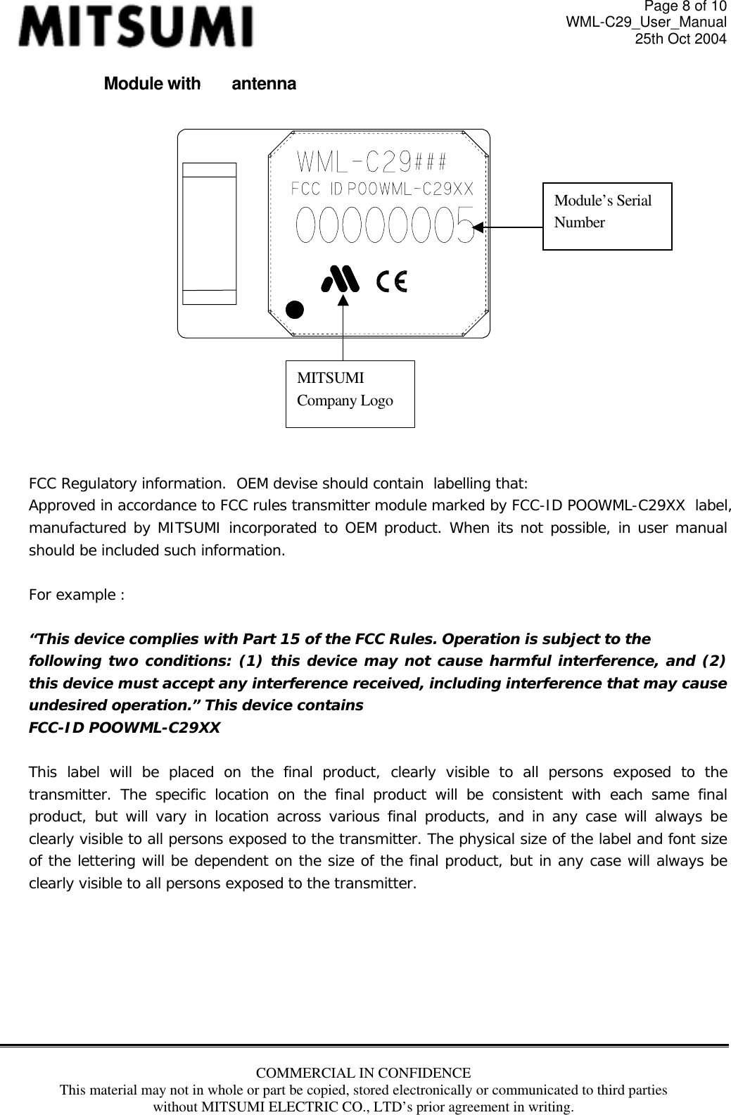 Page 8 of 10 WML-C29_User_Manual 25th Oct 2004 Module without antenna    Module’s Serial Number MITSUMI Company Logo     FCC Regulatory information.  OEM devise should contain  labelling that: Approved in accordance to FCC rules transmitter module marked by FCC-ID POOWML-C29XX  label, manufactured by MITSUMI incorporated to OEM product. When its not possible, in user manual should be included such information.    For example :   “This device complies with Part 15 of the FCC Rules. Operation is subject to the following two conditions: (1) this device may not cause harmful interference, and (2) this device must accept any interference received, including interference that may cause undesired operation.” This device contains FCC-ID POOWML-C29XX  This label will be placed on the final product, clearly visible to all persons exposed to the transmitter. The specific location on the final product will be consistent with each same final product, but will vary in location across various final products, and in any case will always be clearly visible to all persons exposed to the transmitter. The physical size of the label and font size of the lettering will be dependent on the size of the final product, but in any case will always be clearly visible to all persons exposed to the transmitter.        COMMERCIAL IN CONFIDENCE This material may not in whole or part be copied, stored electronically or communicated to third parties without MITSUMI ELECTRIC CO., LTD’s prior agreement in writing.   