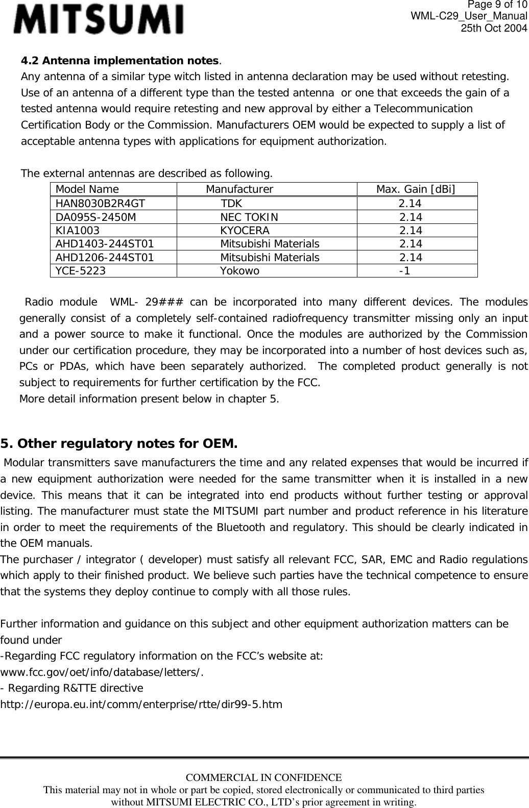 Page 9 of 10 WML-C29_User_Manual 25th Oct 2004 4.2 Antenna implementation notes. Any antenna of a similar type witch listed in antenna declaration may be used without retesting. Use of an antenna of a different type than the tested antenna  or one that exceeds the gain of a tested antenna would require retesting and new approval by either a Telecommunication Certification Body or the Commission. Manufacturers OEM would be expected to supply a list of acceptable antenna types with applications for equipment authorization.  The external antennas are described as following. Model Name  Manufacturer  Max. Gain [dBi] HAN8030B2R4GT TDK  2.14 DA095S-2450M NEC TOKIN  2.14 KIA1003 KYOCERA  2.14 AHD1403-244ST01 Mitsubishi Materials  2.14 AHD1206-244ST01 Mitsubishi Materials  2.14 YCE-5223 Yokowo  -1        Radio module  WML- 29### can be incorporated into many different devices. The modules generally consist of a completely self-contained radiofrequency transmitter missing only an input and a power source to make it functional. Once the modules are authorized by the Commission under our certification procedure, they may be incorporated into a number of host devices such as, PCs or PDAs, which have been separately authorized.  The completed product generally is not subject to requirements for further certification by the FCC. More detail information present below in chapter 5.  5. Other regulatory notes for OEM.   Modular transmitters save manufacturers the time and any related expenses that would be incurred if a new equipment authorization were needed for the same transmitter when it is installed in a new device. This means that it can be integrated into end products without further testing or approval listing. The manufacturer must state the MITSUMI part number and product reference in his literature in order to meet the requirements of the Bluetooth and regulatory. This should be clearly indicated in the OEM manuals.  The purchaser / integrator ( developer) must satisfy all relevant FCC, SAR, EMC and Radio regulations which apply to their finished product. We believe such parties have the technical competence to ensure that the systems they deploy continue to comply with all those rules.   Further information and guidance on this subject and other equipment authorization matters can be found under  -Regarding FCC regulatory information on the FCC’s website at: www.fcc.gov/oet/info/database/letters/.  - Regarding R&amp;TTE directive  http://europa.eu.int/comm/enterprise/rtte/dir99-5.htm   COMMERCIAL IN CONFIDENCE This material may not in whole or part be copied, stored electronically or communicated to third parties without MITSUMI ELECTRIC CO., LTD’s prior agreement in writing.  