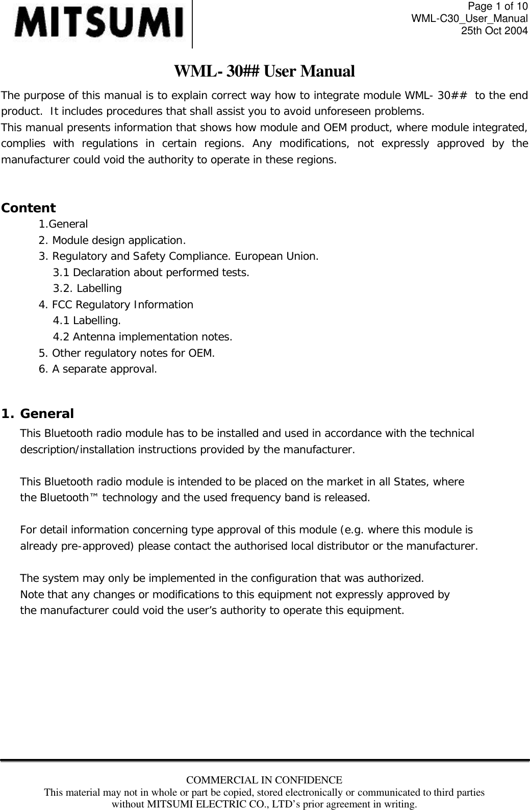 Page 1 of 10 WML-C30_User_Manual 25th Oct 2004 COMMERCIAL IN CONFIDENCE This material may not in whole or part be copied, stored electronically or communicated to third parties without MITSUMI ELECTRIC CO., LTD’s prior agreement in writing.  WML- 30## User Manual The purpose of this manual is to explain correct way how to integrate module WML- 30##  to the end product.  It includes procedures that shall assist you to avoid unforeseen problems. This manual presents information that shows how module and OEM product, where module integrated, complies with regulations in certain regions. Any modifications, not expressly approved by the manufacturer could void the authority to operate in these regions.  Content 1.General 2. Module design application. 3. Regulatory and Safety Compliance. European Union. 3.1 Declaration about performed tests.  3.2. Labelling 4. FCC Regulatory Information 4.1 Labelling. 4.2 Antenna implementation notes. 5. Other regulatory notes for OEM. 6. A separate approval.    1. General This Bluetooth radio module has to be installed and used in accordance with the technical description/installation instructions provided by the manufacturer.  This Bluetooth radio module is intended to be placed on the market in all States, where the Bluetooth™ technology and the used frequency band is released.  For detail information concerning type approval of this module (e.g. where this module is already pre-approved) please contact the authorised local distributor or the manufacturer.  The system may only be implemented in the configuration that was authorized. Note that any changes or modifications to this equipment not expressly approved by the manufacturer could void the user’s authority to operate this equipment.         