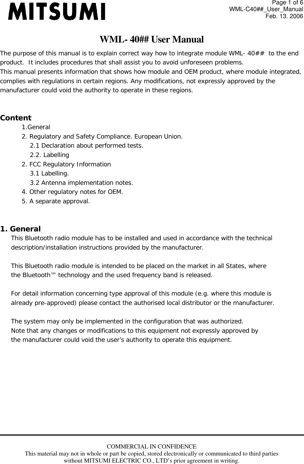 Page 1 of 6 WML-C40##_User_Manual Feb. 13. 2006 COMMERCIAL IN CONFIDENCE This material may not in whole or part be copied, stored electronically or communicated to third parties without MITSUMI ELECTRIC CO., LTD’s prior agreement in writing.  WML- 40## User Manual The purpose of this manual is to explain correct way how to integrate module WML- 40##  to the end  product.  It includes procedures that shall assist you to avoid unforeseen problems. This manual presents information that shows how module and OEM product, where module integrated,  complies with regulations in certain regions. Any modifications, not expressly approved by the  manufacturer could void the authority to operate in these regions.  Content 1.General 2. Regulatory and Safety Compliance. European Union. 2.1 Declaration about performed tests.  2.2. Labelling 2. FCC Regulatory Information 3.1 Labelling. 3.2 Antenna implementation notes. 4. Other regulatory notes for OEM. 5. A separate approval.     1. General This Bluetooth radio module has to be installed and used in accordance with the technical  description/installation instructions provided by the manufacturer.  This Bluetooth radio module is intended to be placed on the market in all States, where the Bluetooth™ technology and the used frequency band is released.  For detail information concerning type approval of this module (e.g. where this module is already pre-approved) please contact the authorised local distributor or the manufacturer.  The system may only be implemented in the configuration that was authorized. Note that any changes or modifications to this equipment not expressly approved by the manufacturer could void the user’s authority to operate this equipment.           