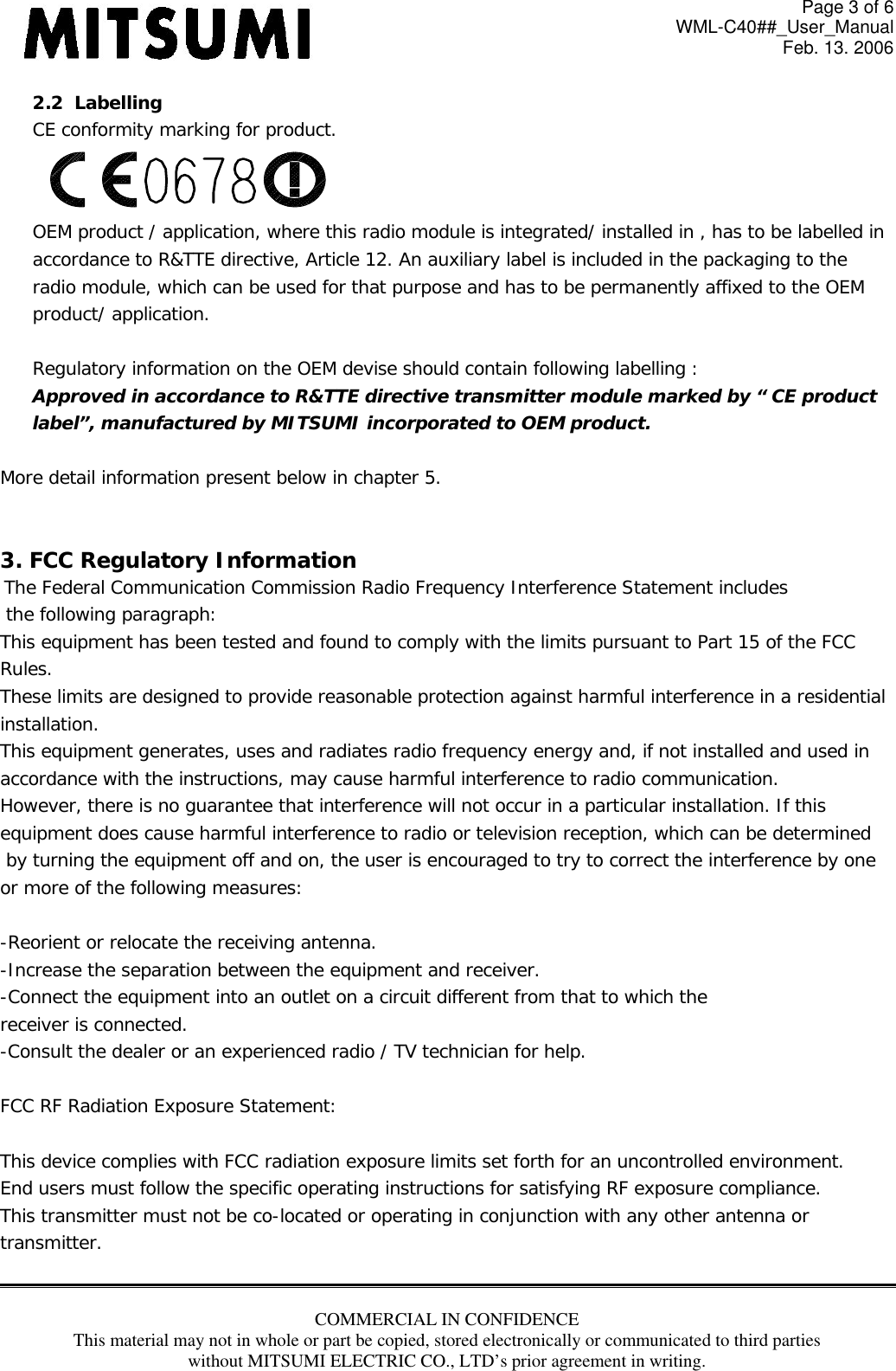Page 3 of 6 WML-C40##_User_Manual Feb. 13. 2006 COMMERCIAL IN CONFIDENCE This material may not in whole or part be copied, stored electronically or communicated to third parties without MITSUMI ELECTRIC CO., LTD’s prior agreement in writing.  2.2  Labelling CE conformity marking for product. OEM product / application, where this radio module is integrated/ installed in , has to be labelled in  accordance to R&amp;TTE directive, Article 12. An auxiliary label is included in the packaging to the  radio module, which can be used for that purpose and has to be permanently affixed to the OEM  product/ application.  Regulatory information on the OEM devise should contain following labelling : Approved in accordance to R&amp;TTE directive transmitter module marked by “ CE product  label”, manufactured by MITSUMI incorporated to OEM product.  More detail information present below in chapter 5.   3. FCC Regulatory Information  The Federal Communication Commission Radio Frequency Interference Statement includes  the following paragraph: This equipment has been tested and found to comply with the limits pursuant to Part 15 of the FCC  Rules.  These limits are designed to provide reasonable protection against harmful interference in a residential  installation.  This equipment generates, uses and radiates radio frequency energy and, if not installed and used in  accordance with the instructions, may cause harmful interference to radio communication.  However, there is no guarantee that interference will not occur in a particular installation. If this  equipment does cause harmful interference to radio or television reception, which can be determined  by turning the equipment off and on, the user is encouraged to try to correct the interference by one  or more of the following measures:  -Reorient or relocate the receiving antenna. -Increase the separation between the equipment and receiver. -Connect the equipment into an outlet on a circuit different from that to which the receiver is connected. -Consult the dealer or an experienced radio / TV technician for help.  FCC RF Radiation Exposure Statement:  This device complies with FCC radiation exposure limits set forth for an uncontrolled environment. End users must follow the specific operating instructions for satisfying RF exposure compliance.  This transmitter must not be co-located or operating in conjunction with any other antenna or transmitter.  