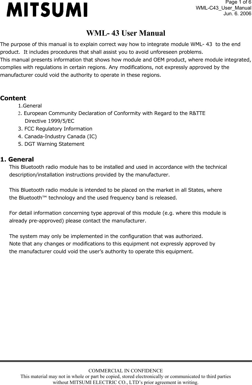 Page 1 of 6 WML-C43_User_Manual Jun. 6. 2006 COMMERCIAL IN CONFIDENCE This material may not in whole or part be copied, stored electronically or communicated to third parties without MITSUMI ELECTRIC CO., LTD’s prior agreement in writing.  WML- 43 User Manual The purpose of this manual is to explain correct way how to integrate module WML- 43  to the end product.  It includes procedures that shall assist you to avoid unforeseen problems. This manual presents information that shows how module and OEM product, where module integrated,  complies with regulations in certain regions. Any modifications, not expressly approved by the  manufacturer could void the authority to operate in these regions.  Content 1.General 2. European Community Declaration of Conformity with Regard to the R&amp;TTE Directive 1999/5/EC 3. FCC Regulatory Information 4. Canada-Industry Canada (IC) 5. DGT Warning Statement  1. General This Bluetooth radio module has to be installed and used in accordance with the technical  description/installation instructions provided by the manufacturer.  This Bluetooth radio module is intended to be placed on the market in all States, where the Bluetooth™ technology and the used frequency band is released.  For detail information concerning type approval of this module (e.g. where this module is already pre-approved) please contact the manufacturer.  The system may only be implemented in the configuration that was authorized. Note that any changes or modifications to this equipment not expressly approved by the manufacturer could void the user’s authority to operate this equipment.               