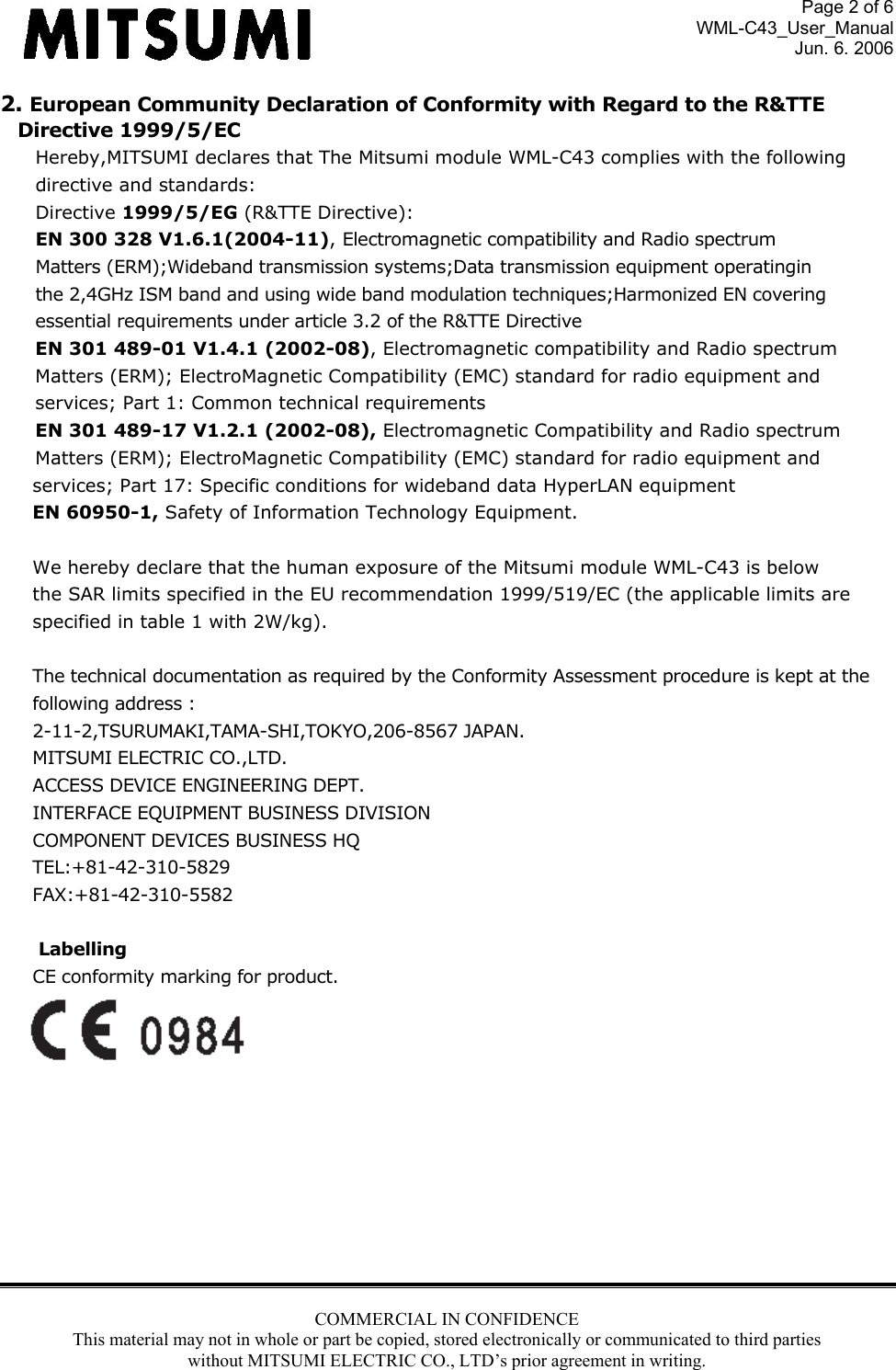 Page 2 of 6 WML-C43_User_Manual Jun. 6. 2006 COMMERCIAL IN CONFIDENCE This material may not in whole or part be copied, stored electronically or communicated to third parties without MITSUMI ELECTRIC CO., LTD’s prior agreement in writing.  2. European Community Declaration of Conformity with Regard to the R&amp;TTE  Directive 1999/5/EC Hereby,MITSUMI declares that The Mitsumi module WML-C43 complies with the following directive and standards: Directive 1999/5/EG (R&amp;TTE Directive): EN 300 328 V1.6.1(2004-11), Electromagnetic compatibility and Radio spectrum  Matters (ERM);Wideband transmission systems;Data transmission equipment operatingin the 2,4GHz ISM band and using wide band modulation techniques;Harmonized EN covering essential requirements under article 3.2 of the R&amp;TTE Directive EN 301 489-01 V1.4.1 (2002-08), Electromagnetic compatibility and Radio spectrum Matters (ERM); ElectroMagnetic Compatibility (EMC) standard for radio equipment and services; Part 1: Common technical requirements EN 301 489-17 V1.2.1 (2002-08), Electromagnetic Compatibility and Radio spectrum Matters (ERM); ElectroMagnetic Compatibility (EMC) standard for radio equipment and services; Part 17: Specific conditions for wideband data HyperLAN equipment EN 60950-1, Safety of Information Technology Equipment.  We hereby declare that the human exposure of the Mitsumi module WML-C43 is below the SAR limits specified in the EU recommendation 1999/519/EC (the applicable limits are specified in table 1 with 2W/kg).  The technical documentation as required by the Conformity Assessment procedure is kept at the  following address : 2-11-2,TSURUMAKI,TAMA-SHI,TOKYO,206-8567 JAPAN. MITSUMI ELECTRIC CO.,LTD. ACCESS DEVICE ENGINEERING DEPT. INTERFACE EQUIPMENT BUSINESS DIVISION COMPONENT DEVICES BUSINESS HQ TEL:+81-42-310-5829 FAX:+81-42-310-5582   Labelling CE conformity marking for product.         