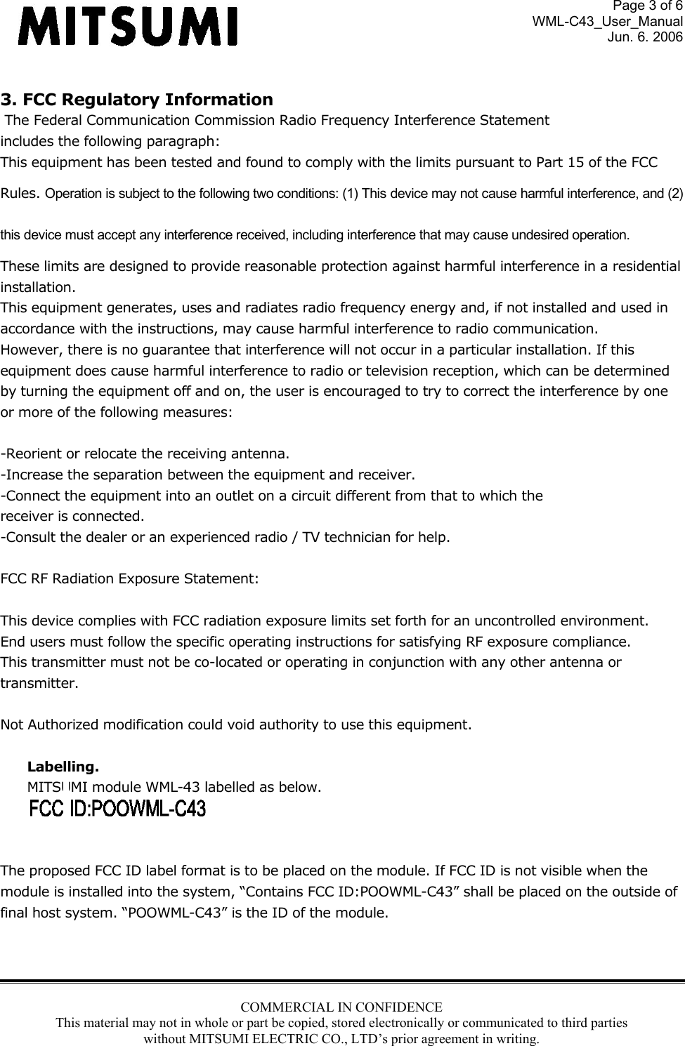 Page 3 of 6 WML-C43_User_Manual Jun. 6. 2006 COMMERCIAL IN CONFIDENCE This material may not in whole or part be copied, stored electronically or communicated to third parties without MITSUMI ELECTRIC CO., LTD’s prior agreement in writing.   3. FCC Regulatory Information  The Federal Communication Commission Radio Frequency Interference Statement includes the following paragraph: This equipment has been tested and found to comply with the limits pursuant to Part 15 of the FCC  Rules. Operation is subject to the following two conditions: (1) This device may not cause harmful interference, and (2) this device must accept any interference received, including interference that may cause undesired operation. These limits are designed to provide reasonable protection against harmful interference in a residential  installation.  This equipment generates, uses and radiates radio frequency energy and, if not installed and used in  accordance with the instructions, may cause harmful interference to radio communication.  However, there is no guarantee that interference will not occur in a particular installation. If this  equipment does cause harmful interference to radio or television reception, which can be determined by turning the equipment off and on, the user is encouraged to try to correct the interference by one or more of the following measures:  -Reorient or relocate the receiving antenna. -Increase the separation between the equipment and receiver. -Connect the equipment into an outlet on a circuit different from that to which the receiver is connected. -Consult the dealer or an experienced radio / TV technician for help.  FCC RF Radiation Exposure Statement:  This device complies with FCC radiation exposure limits set forth for an uncontrolled environment.  End users must follow the specific operating instructions for satisfying RF exposure compliance.  This transmitter must not be co-located or operating in conjunction with any other antenna or transmitter.  Not Authorized modification could void authority to use this equipment.  Labelling.  MITSUMI module WML-43 labelled as below.    The proposed FCC ID label format is to be placed on the module. If FCC ID is not visible when the module is installed into the system, “Contains FCC ID:POOWML-C43” shall be placed on the outside of final host system. “POOWML-C43” is the ID of the module.    