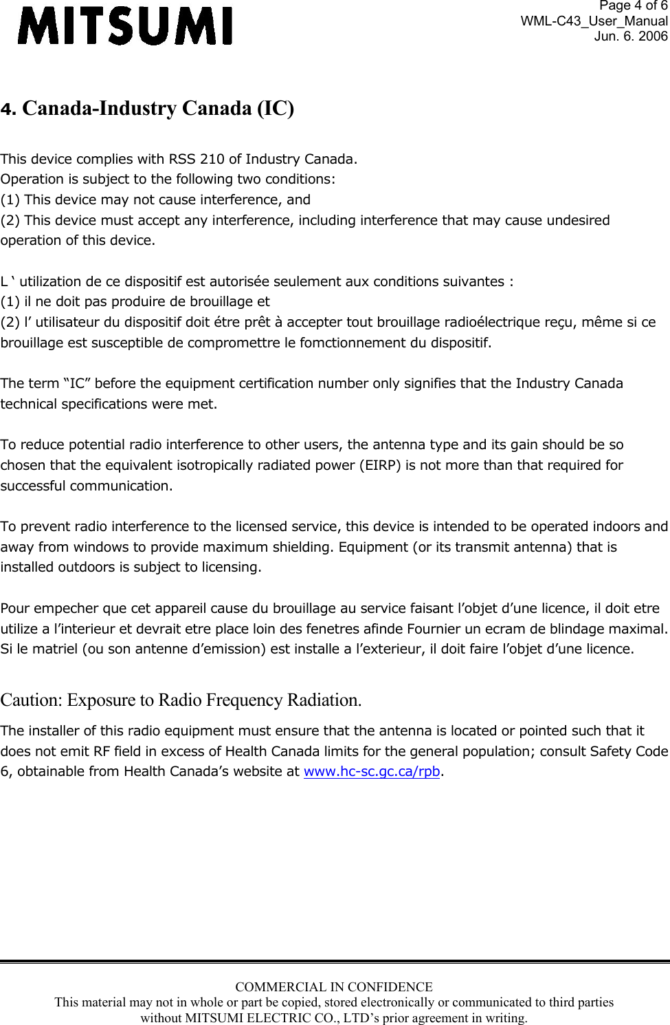 Page 4 of 6 WML-C43_User_Manual Jun. 6. 2006 COMMERCIAL IN CONFIDENCE This material may not in whole or part be copied, stored electronically or communicated to third parties without MITSUMI ELECTRIC CO., LTD’s prior agreement in writing.   4. Canada-Industry Canada (IC)  This device complies with RSS 210 of Industry Canada. Operation is subject to the following two conditions: (1) This device may not cause interference, and (2) This device must accept any interference, including interference that may cause undesired operation of this device.  L ‘ utilization de ce dispositif est autorisée seulement aux conditions suivantes : (1) il ne doit pas produire de brouillage et (2) l’ utilisateur du dispositif doit étre prêt à accepter tout brouillage radioélectrique reçu, même si ce brouillage est susceptible de compromettre le fomctionnement du dispositif.  The term “IC” before the equipment certification number only signifies that the Industry Canada technical specifications were met.  To reduce potential radio interference to other users, the antenna type and its gain should be so chosen that the equivalent isotropically radiated power (EIRP) is not more than that required for successful communication.  To prevent radio interference to the licensed service, this device is intended to be operated indoors and away from windows to provide maximum shielding. Equipment (or its transmit antenna) that is installed outdoors is subject to licensing.  Pour empecher que cet appareil cause du brouillage au service faisant l’objet d’une licence, il doit etre utilize a l’interieur et devrait etre place loin des fenetres afinde Fournier un ecram de blindage maximal. Si le matriel (ou son antenne d’emission) est installe a l’exterieur, il doit faire l’objet d’une licence.  Caution: Exposure to Radio Frequency Radiation. The installer of this radio equipment must ensure that the antenna is located or pointed such that it does not emit RF field in excess of Health Canada limits for the general population; consult Safety Code 6, obtainable from Health Canada’s website at www.hc-sc.gc.ca/rpb.          