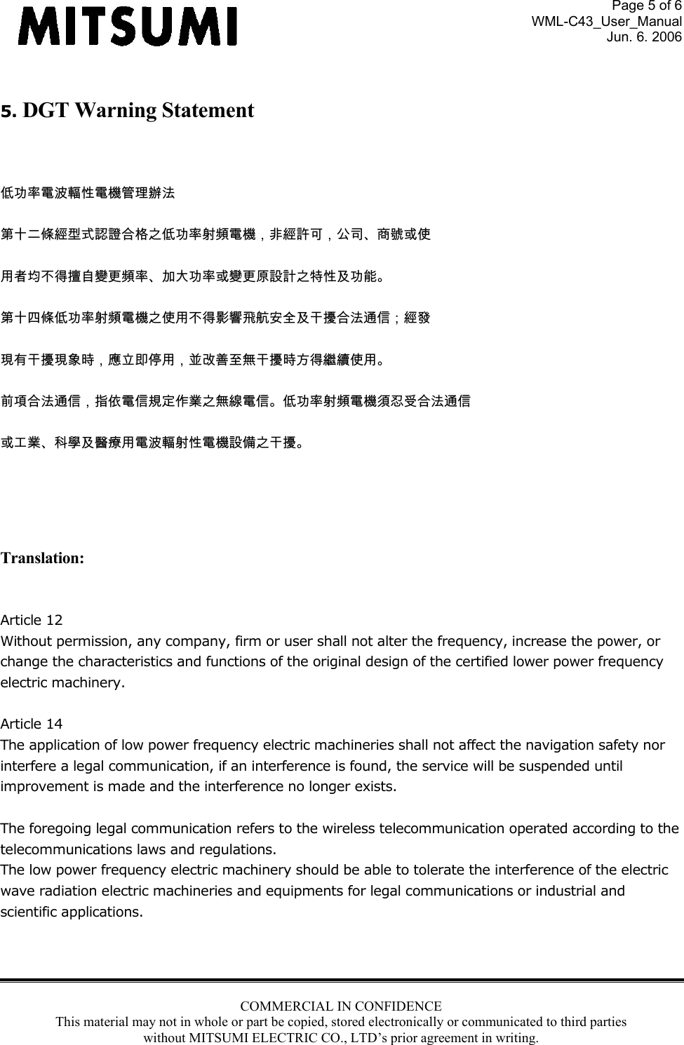 Page 5 of 6 WML-C43_User_Manual Jun. 6. 2006 COMMERCIAL IN CONFIDENCE This material may not in whole or part be copied, stored electronically or communicated to third parties without MITSUMI ELECTRIC CO., LTD’s prior agreement in writing.   5. DGT Warning Statement  低功率電波輻性電機管理辦法 第十二條經型式認證合格之低功率射頻電機，非經許可，公司、商號或使 用者均不得擅自變更頻率、加大功率或變更原設計之特性及功能。 第十四條低功率射頻電機之使用不得影響飛航安全及干擾合法通信；經發 現有干擾現象時，應立即停用，並改善至無干擾時方得繼續使用。 前項合法通信，指依電信規定作業之無線電信。低功率射頻電機須忍受合法通信 或工業、科學及醫療用電波輻射性電機設備之干擾。   Translation:  Article 12 Without permission, any company, firm or user shall not alter the frequency, increase the power, or change the characteristics and functions of the original design of the certified lower power frequency electric machinery.  Article 14 The application of low power frequency electric machineries shall not affect the navigation safety nor interfere a legal communication, if an interference is found, the service will be suspended until improvement is made and the interference no longer exists.  The foregoing legal communication refers to the wireless telecommunication operated according to the telecommunications laws and regulations. The low power frequency electric machinery should be able to tolerate the interference of the electric wave radiation electric machineries and equipments for legal communications or industrial and scientific applications.    