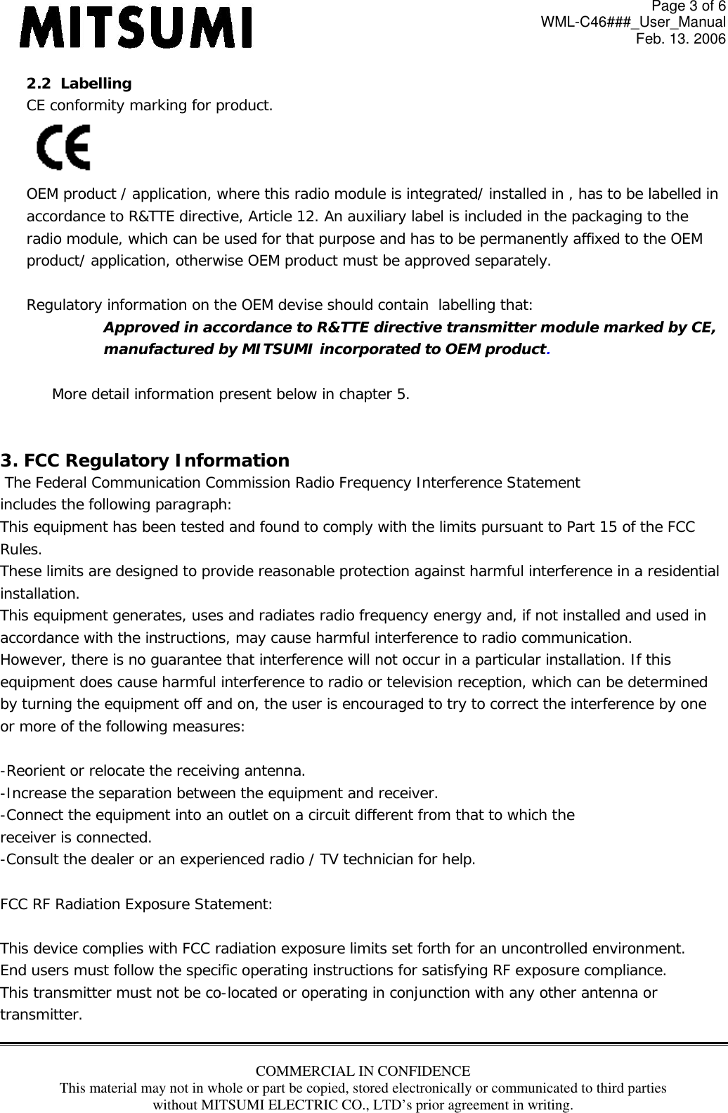 Page 3 of 6 WML-C46###_User_Manual Feb. 13. 2006 COMMERCIAL IN CONFIDENCE This material may not in whole or part be copied, stored electronically or communicated to third parties without MITSUMI ELECTRIC CO., LTD’s prior agreement in writing.  2.2  Labelling CE conformity marking for product.  OEM product / application, where this radio module is integrated/ installed in , has to be labelled in  accordance to R&amp;TTE directive, Article 12. An auxiliary label is included in the packaging to the radio module, which can be used for that purpose and has to be permanently affixed to the OEM product/ application, otherwise OEM product must be approved separately.  Regulatory information on the OEM devise should contain  labelling that: Approved in accordance to R&amp;TTE directive transmitter module marked by CE,  manufactured by MITSUMI incorporated to OEM product.  More detail information present below in chapter 5.   3. FCC Regulatory Information  The Federal Communication Commission Radio Frequency Interference Statement includes the following paragraph: This equipment has been tested and found to comply with the limits pursuant to Part 15 of the FCC  Rules.  These limits are designed to provide reasonable protection against harmful interference in a residential  installation.  This equipment generates, uses and radiates radio frequency energy and, if not installed and used in  accordance with the instructions, may cause harmful interference to radio communication.  However, there is no guarantee that interference will not occur in a particular installation. If this  equipment does cause harmful interference to radio or television reception, which can be determined by turning the equipment off and on, the user is encouraged to try to correct the interference by one or more of the following measures:  -Reorient or relocate the receiving antenna. -Increase the separation between the equipment and receiver. -Connect the equipment into an outlet on a circuit different from that to which the receiver is connected. -Consult the dealer or an experienced radio / TV technician for help.  FCC RF Radiation Exposure Statement:  This device complies with FCC radiation exposure limits set forth for an uncontrolled environment.  End users must follow the specific operating instructions for satisfying RF exposure compliance.  This transmitter must not be co-located or operating in conjunction with any other antenna or transmitter.  