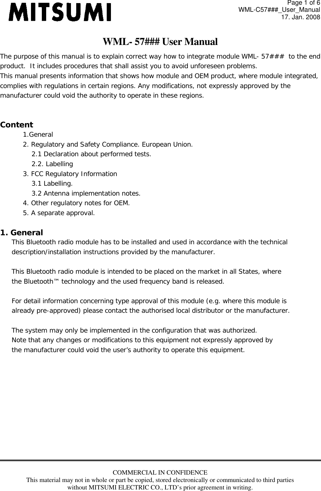 Page 1 of 6 WML-C57###_User_Manual 17. Jan. 2008 COMMERCIAL IN CONFIDENCE This material may not in whole or part be copied, stored electronically or communicated to third parties without MITSUMI ELECTRIC CO., LTD’s prior agreement in writing.  WML- 57### User Manual The purpose of this manual is to explain correct way how to integrate module WML- 57###  to the end product.  It includes procedures that shall assist you to avoid unforeseen problems. This manual presents information that shows how module and OEM product, where module integrated,  complies with regulations in certain regions. Any modifications, not expressly approved by the  manufacturer could void the authority to operate in these regions.  Content 1.General 2. Regulatory and Safety Compliance. European Union. 2.1 Declaration about performed tests.  2.2. Labelling 3. FCC Regulatory Information 3.1 Labelling. 3.2 Antenna implementation notes. 4. Other regulatory notes for OEM. 5. A separate approval.    1. General This Bluetooth radio module has to be installed and used in accordance with the technical  description/installation instructions provided by the manufacturer.  This Bluetooth radio module is intended to be placed on the market in all States, where the Bluetooth™ technology and the used frequency band is released.  For detail information concerning type approval of this module (e.g. where this module is already pre-approved) please contact the authorised local distributor or the manufacturer.  The system may only be implemented in the configuration that was authorized. Note that any changes or modifications to this equipment not expressly approved by the manufacturer could void the user’s authority to operate this equipment.            