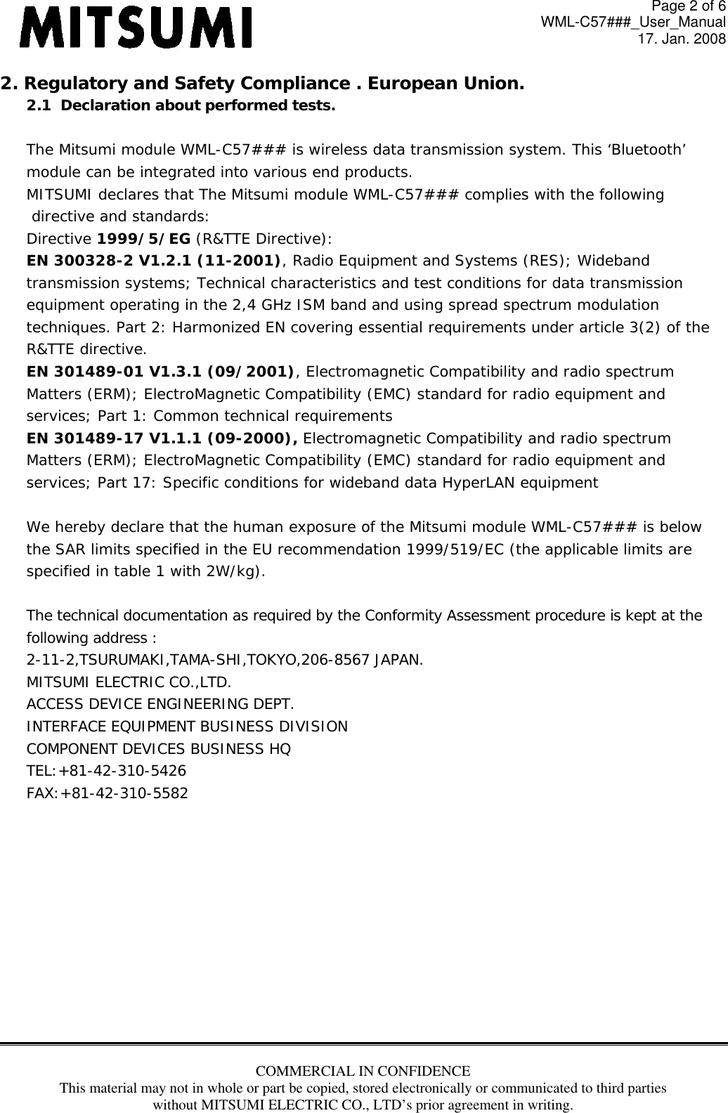 Page 2 of 6 WML-C57###_User_Manual 17. Jan. 2008 COMMERCIAL IN CONFIDENCE This material may not in whole or part be copied, stored electronically or communicated to third parties without MITSUMI ELECTRIC CO., LTD’s prior agreement in writing.  2. Regulatory and Safety Compliance . European Union. 2.1  Declaration about performed tests.   The Mitsumi module WML-C57### is wireless data transmission system. This ‘Bluetooth’  module can be integrated into various end products. MITSUMI declares that The Mitsumi module WML-C57### complies with the following  directive and standards: Directive 1999/5/EG (R&amp;TTE Directive): EN 300328-2 V1.2.1 (11-2001), Radio Equipment and Systems (RES); Wideband transmission systems; Technical characteristics and test conditions for data transmission equipment operating in the 2,4 GHz ISM band and using spread spectrum modulation techniques. Part 2: Harmonized EN covering essential requirements under article 3(2) of the R&amp;TTE directive. EN 301489-01 V1.3.1 (09/2001), Electromagnetic Compatibility and radio spectrum Matters (ERM); ElectroMagnetic Compatibility (EMC) standard for radio equipment and services; Part 1: Common technical requirements EN 301489-17 V1.1.1 (09-2000), Electromagnetic Compatibility and radio spectrum Matters (ERM); ElectroMagnetic Compatibility (EMC) standard for radio equipment and services; Part 17: Specific conditions for wideband data HyperLAN equipment  We hereby declare that the human exposure of the Mitsumi module WML-C57### is below the SAR limits specified in the EU recommendation 1999/519/EC (the applicable limits are specified in table 1 with 2W/kg).  The technical documentation as required by the Conformity Assessment procedure is kept at the  following address : 2-11-2,TSURUMAKI,TAMA-SHI,TOKYO,206-8567 JAPAN. MITSUMI ELECTRIC CO.,LTD. ACCESS DEVICE ENGINEERING DEPT. INTERFACE EQUIPMENT BUSINESS DIVISION COMPONENT DEVICES BUSINESS HQ TEL:+81-42-310-5426 FAX:+81-42-310-5582            