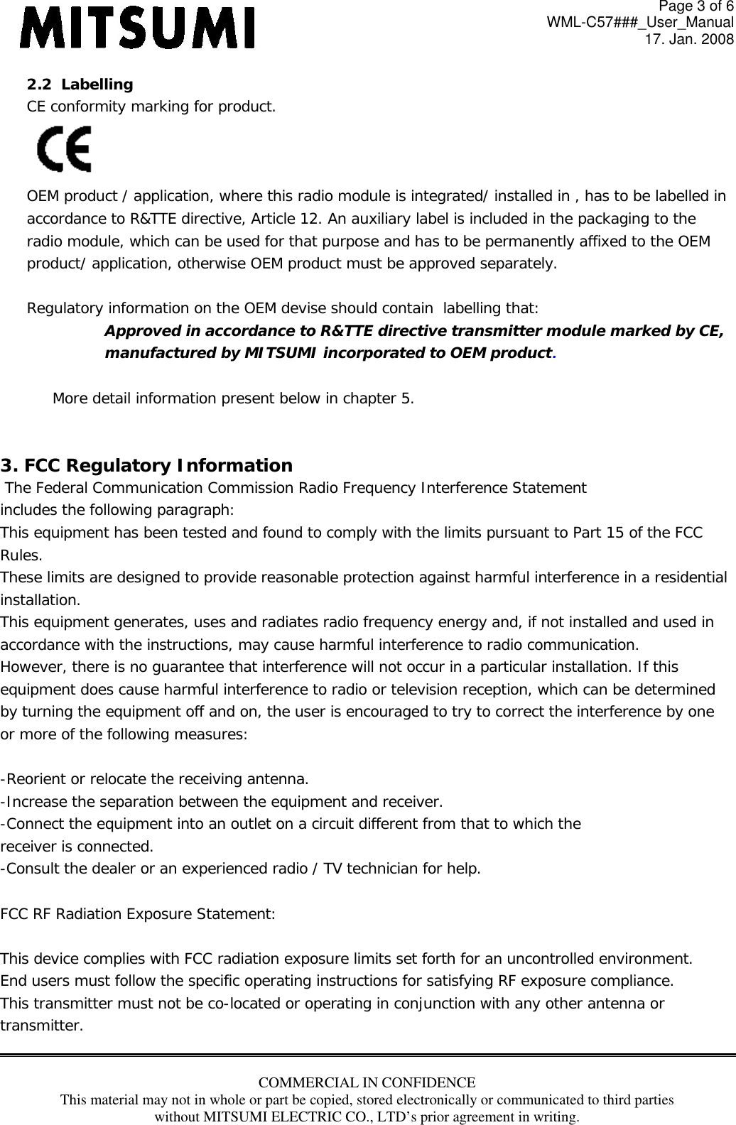 Page 3 of 6 WML-C57###_User_Manual 17. Jan. 2008 COMMERCIAL IN CONFIDENCE This material may not in whole or part be copied, stored electronically or communicated to third parties without MITSUMI ELECTRIC CO., LTD’s prior agreement in writing.  2.2  Labelling CE conformity marking for product.  OEM product / application, where this radio module is integrated/ installed in , has to be labelled in  accordance to R&amp;TTE directive, Article 12. An auxiliary label is included in the packaging to the radio module, which can be used for that purpose and has to be permanently affixed to the OEM product/ application, otherwise OEM product must be approved separately.  Regulatory information on the OEM devise should contain  labelling that: Approved in accordance to R&amp;TTE directive transmitter module marked by CE,  manufactured by MITSUMI incorporated to OEM product.  More detail information present below in chapter 5.   3. FCC Regulatory Information  The Federal Communication Commission Radio Frequency Interference Statement includes the following paragraph: This equipment has been tested and found to comply with the limits pursuant to Part 15 of the FCC  Rules.  These limits are designed to provide reasonable protection against harmful interference in a residential  installation.  This equipment generates, uses and radiates radio frequency energy and, if not installed and used in  accordance with the instructions, may cause harmful interference to radio communication.  However, there is no guarantee that interference will not occur in a particular installation. If this  equipment does cause harmful interference to radio or television reception, which can be determined by turning the equipment off and on, the user is encouraged to try to correct the interference by one or more of the following measures:  -Reorient or relocate the receiving antenna. -Increase the separation between the equipment and receiver. -Connect the equipment into an outlet on a circuit different from that to which the receiver is connected. -Consult the dealer or an experienced radio / TV technician for help.  FCC RF Radiation Exposure Statement:  This device complies with FCC radiation exposure limits set forth for an uncontrolled environment.  End users must follow the specific operating instructions for satisfying RF exposure compliance.  This transmitter must not be co-located or operating in conjunction with any other antenna or transmitter.  