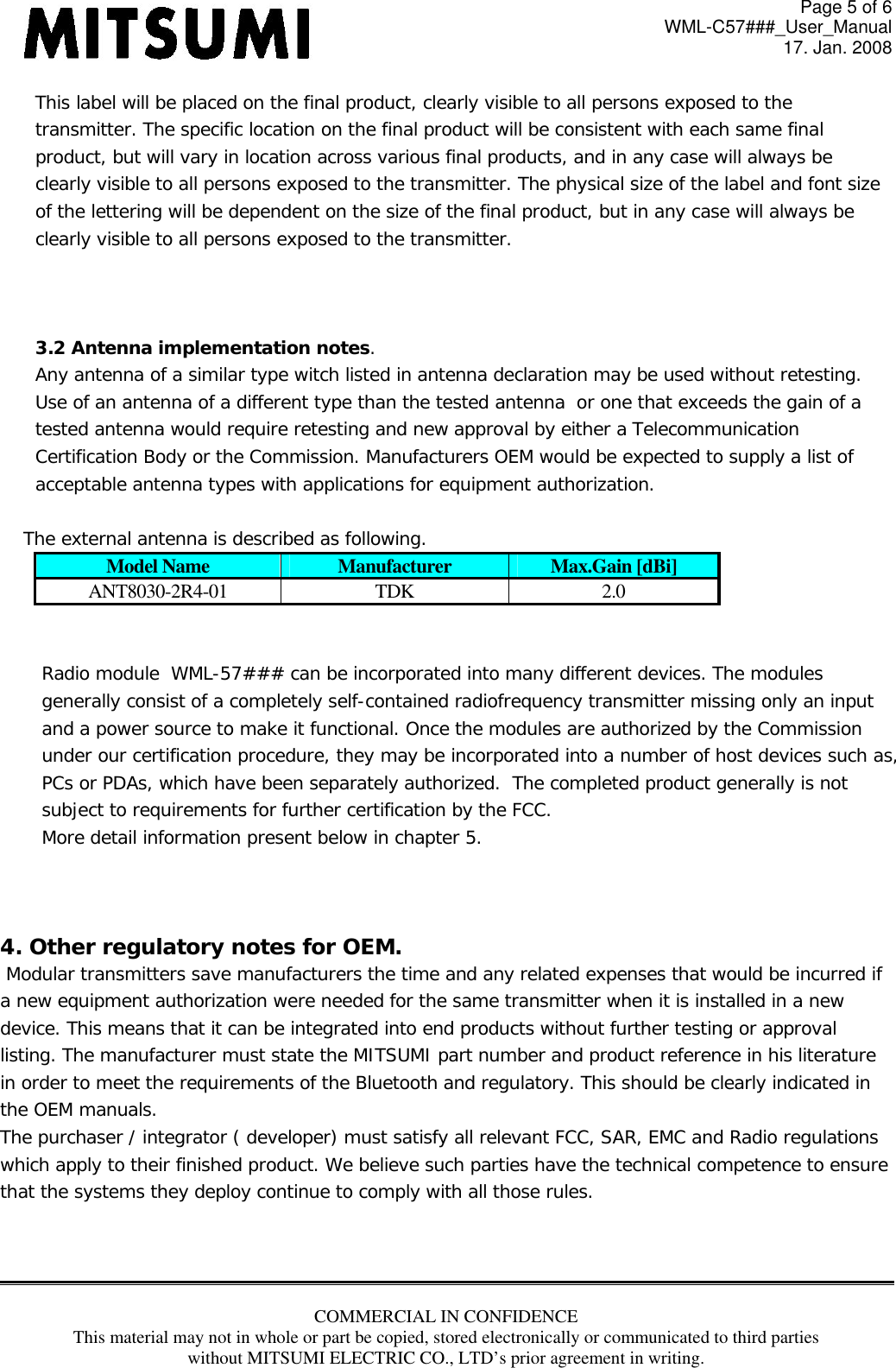 Page 5 of 6 WML-C57###_User_Manual 17. Jan. 2008 COMMERCIAL IN CONFIDENCE This material may not in whole or part be copied, stored electronically or communicated to third parties without MITSUMI ELECTRIC CO., LTD’s prior agreement in writing.  This label will be placed on the final product, clearly visible to all persons exposed to the  transmitter. The specific location on the final product will be consistent with each same final product, but will vary in location across various final products, and in any case will always be clearly visible to all persons exposed to the transmitter. The physical size of the label and font size  of the lettering will be dependent on the size of the final product, but in any case will always be clearly visible to all persons exposed to the transmitter.     3.2 Antenna implementation notes. Any antenna of a similar type witch listed in antenna declaration may be used without retesting. Use of an antenna of a different type than the tested antenna  or one that exceeds the gain of a  tested antenna would require retesting and new approval by either a Telecommunication  Certification Body or the Commission. Manufacturers OEM would be expected to supply a list of  acceptable antenna types with applications for equipment authorization.      The external antenna is described as following. Model Name  Manufacturer  Max.Gain [dBi] ANT8030-2R4-01 TDK  2.0   Radio module  WML-57### can be incorporated into many different devices. The modules generally consist of a completely self-contained radiofrequency transmitter missing only an input  and a power source to make it functional. Once the modules are authorized by the Commission  under our certification procedure, they may be incorporated into a number of host devices such as, PCs or PDAs, which have been separately authorized.  The completed product generally is not  subject to requirements for further certification by the FCC. More detail information present below in chapter 5.    4. Other regulatory notes for OEM.   Modular transmitters save manufacturers the time and any related expenses that would be incurred if  a new equipment authorization were needed for the same transmitter when it is installed in a new  device. This means that it can be integrated into end products without further testing or approval  listing. The manufacturer must state the MITSUMI part number and product reference in his literature in order to meet the requirements of the Bluetooth and regulatory. This should be clearly indicated in  the OEM manuals.  The purchaser / integrator ( developer) must satisfy all relevant FCC, SAR, EMC and Radio regulations  which apply to their finished product. We believe such parties have the technical competence to ensure  that the systems they deploy continue to comply with all those rules.     