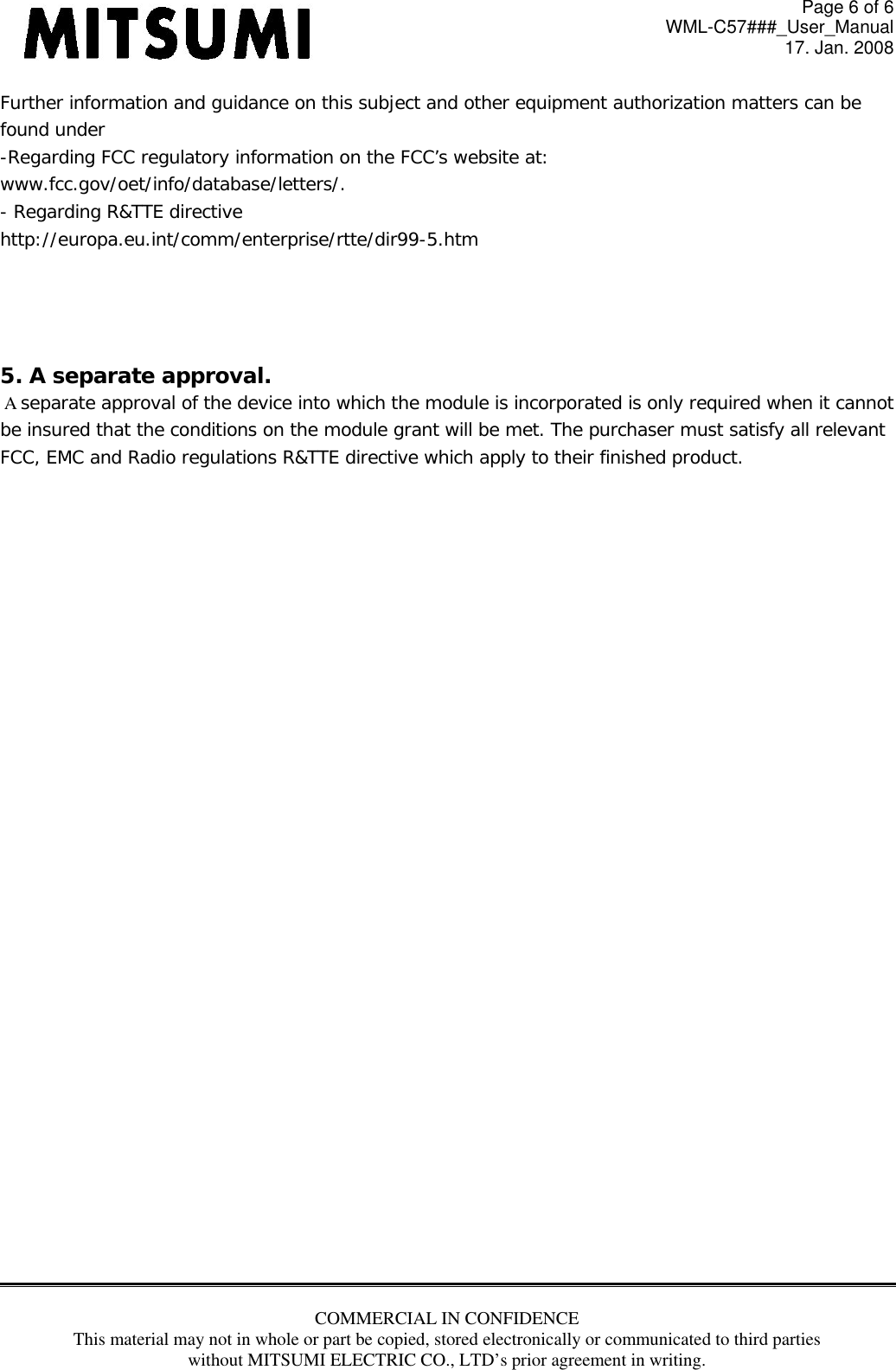 Page 6 of 6 WML-C57###_User_Manual 17. Jan. 2008 COMMERCIAL IN CONFIDENCE This material may not in whole or part be copied, stored electronically or communicated to third parties without MITSUMI ELECTRIC CO., LTD’s prior agreement in writing.  Further information and guidance on this subject and other equipment authorization matters can be found under  -Regarding FCC regulatory information on the FCC’s website at:  www.fcc.gov/oet/info/database/letters/.  - Regarding R&amp;TTE directive  http://europa.eu.int/comm/enterprise/rtte/dir99-5.htm     5. A separate approval.    A separate approval of the device into which the module is incorporated is only required when it cannot  be insured that the conditions on the module grant will be met. The purchaser must satisfy all relevant  FCC, EMC and Radio regulations R&amp;TTE directive which apply to their finished product.            