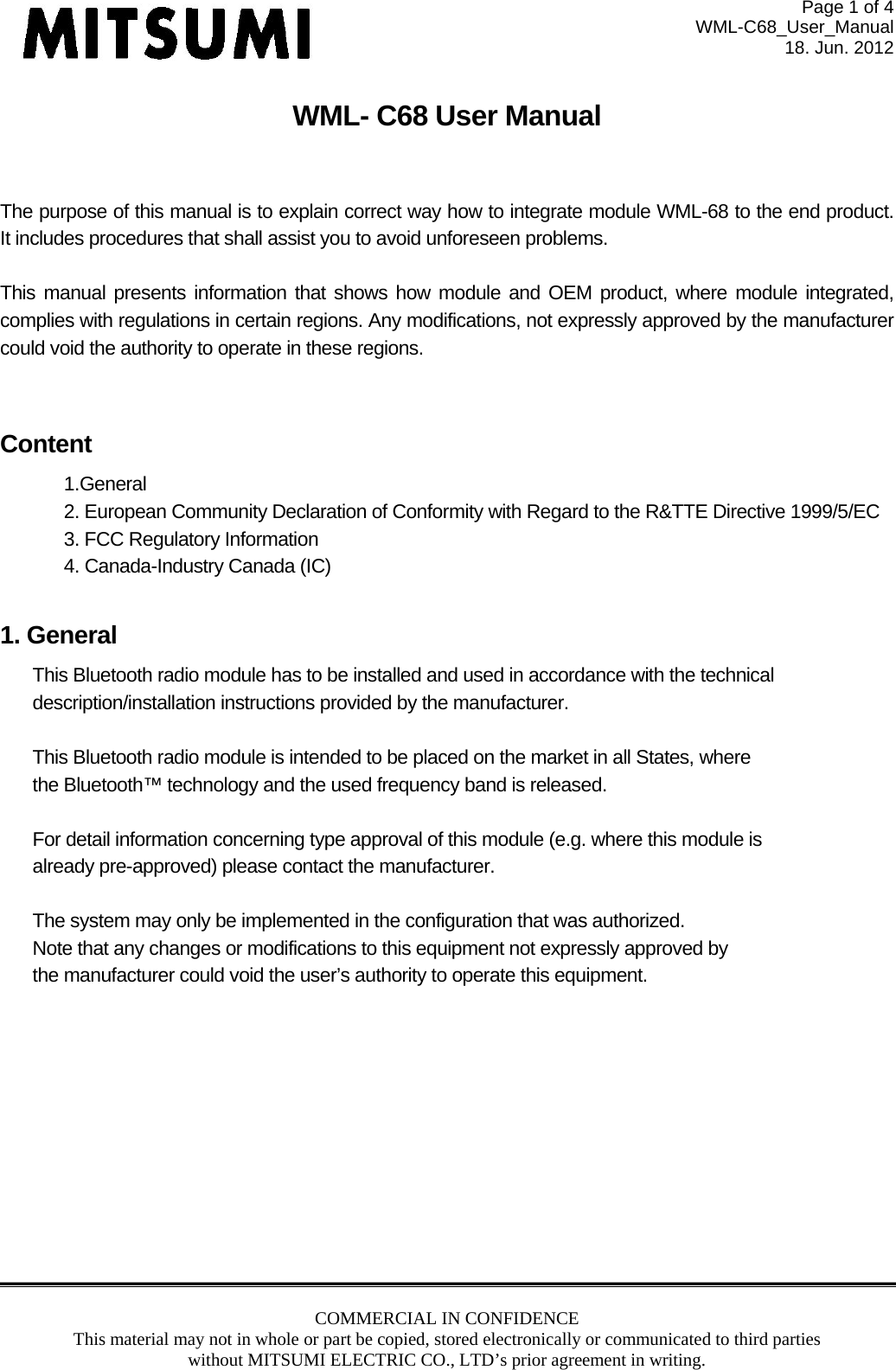 Page 1 of 4 WML-C68_User_Manual 18. Jun. 2012 COMMERCIAL IN CONFIDENCE This material may not in whole or part be copied, stored electronically or communicated to third parties without MITSUMI ELECTRIC CO., LTD’s prior agreement in writing.  WML- C68 User Manual  The purpose of this manual is to explain correct way how to integrate module WML-68 to the end product.  It includes procedures that shall assist you to avoid unforeseen problems.   This manual presents information that shows how module and OEM product, where module integrated, complies with regulations in certain regions. Any modifications, not expressly approved by the manufacturer could void the authority to operate in these regions.   Content 1.General 2. European Community Declaration of Conformity with Regard to the R&amp;TTE Directive 1999/5/EC 3. FCC Regulatory Information 4. Canada-Industry Canada (IC)  1. General This Bluetooth radio module has to be installed and used in accordance with the technical description/installation instructions provided by the manufacturer.  This Bluetooth radio module is intended to be placed on the market in all States, where  the Bluetooth™ technology and the used frequency band is released.  For detail information concerning type approval of this module (e.g. where this module is already pre-approved) please contact the manufacturer.  The system may only be implemented in the configuration that was authorized. Note that any changes or modifications to this equipment not expressly approved by the manufacturer could void the user’s authority to operate this equipment.            