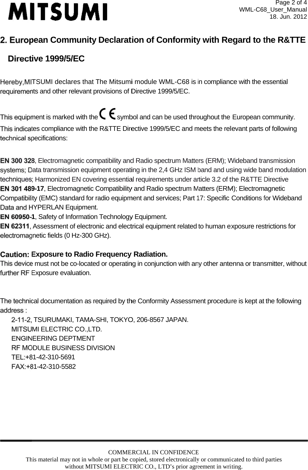 his material mawpean Comive 1999/TSUMI decnts and othement is marktes complianpecifications8, ElectromaData transmis; Harmonize9-17, Electroity (EMC) staHYPERLAN 1, Safety of Assessmengnetic fields (Exposure e must not beExposure evcal documen TSURUMAMI ELECTRNEERING DEODULE BUS81-42-310-5681-42-310-5ay not in whowithout MITSmmunity /5/EC clares that Tr relevant prked with the nce with the s: agnetic comssion equipmed EN coveromagnetic Candard for raEquipment. Information nt of electron(0 Hz-300 Gto Radio Fe co-locatedvaluation.  ntation as reAKI, TAMA-SRIC CO.,LTDEPTMENT SINESS DIVI691 582  COMMEle or part be cSUMI ELECTDeclaratThe Mitsumirovisions of D symbR&amp;TTE Direpatibility andment operatiring essentiaCompatibilityadio equipmTechnologynic and electGHz). Frequency d or operatinequired by thSHI, TOKYOD. ISION ERCIAL IN COcopied, stored TRIC CO., LT tion of Coi module WDirective 19bol and can ective 1999/d Radio speing in the 2,4al requiremey and Radio ment and sery Equipmenttrical equipmy Radiationng in conjunche ConformitO, 206-8567 ONFIDENCEelectronicallyTD’s prior agreonformityWML-C68 is 999/5/EC. be used thro/5/EC and mctrum Matte4 GHz ISM nts under arspectrum Mrvices; Part 1t. ment related n. ction with anty AssessmeJAPAN. E y or communiceement in wriy with Rein compliancoughout the meets the relers (ERM); Wband and usrticle 3.2 of tMatters (ERM17: Specific to human exny other anteent proceduWML-C68icated to third iting. egard to tce with the eEuropean clevant parts Wideband trasing wide bathe R&amp;TTE DM); ElectromConditions fxposure resenna or transre is kept at Page 2 o8_User_Man18. Jun. 20parties the R&amp;TTessential community.of following ansmission and modulatDirective  agnetic for Widebanstrictions for smitter, withthe followinof 4 nual 012 TE  tion nd out g 